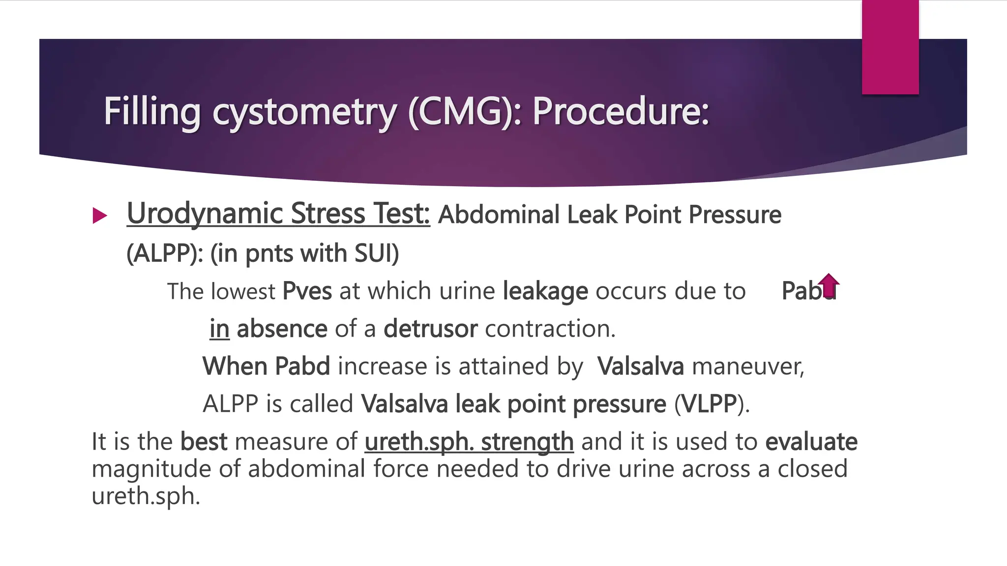 Filling cystometry (CMG): Procedure:
 Urodynamic Stress Test: Abdominal Leak Point Pressure
(ALPP): (in pnts with SUI)
The lowest Pves at which urine leakage occurs due to Pabd
in absence of a detrusor contraction.
When Pabd increase is attained by Valsalva maneuver,
ALPP is called Valsalva leak point pressure (VLPP).
It is the best measure of ureth.sph. strength and it is used to evaluate
magnitude of abdominal force needed to drive urine across a closed
ureth.sph.
 