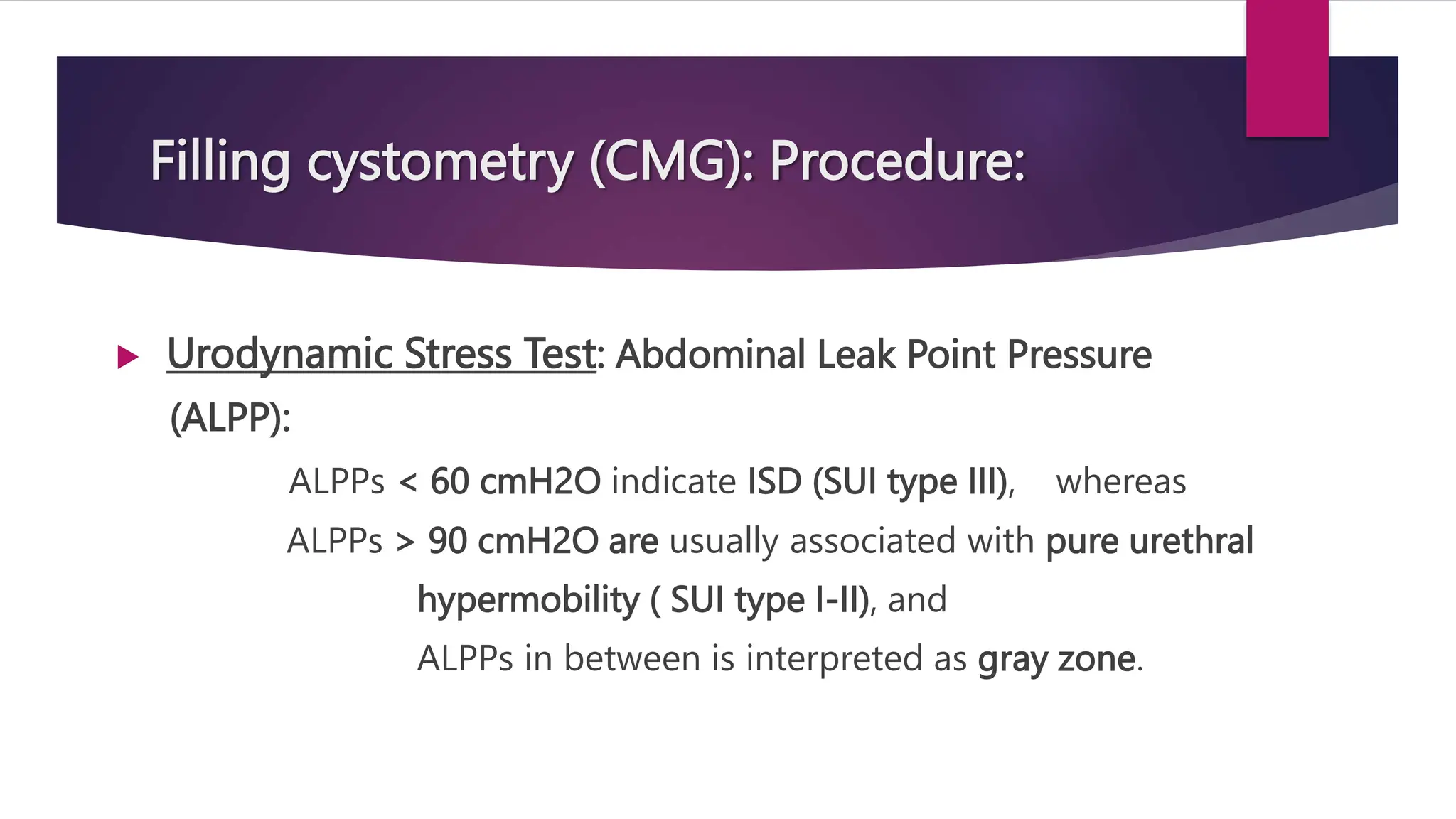 Filling cystometry (CMG): Procedure:
 Urodynamic Stress Test: Abdominal Leak Point Pressure
(ALPP):
ALPPs < 60 cmH2O indicate ISD (SUI type III), whereas
ALPPs > 90 cmH2O are usually associated with pure urethral
hypermobility ( SUI type I-II), and
ALPPs in between is interpreted as gray zone.
 