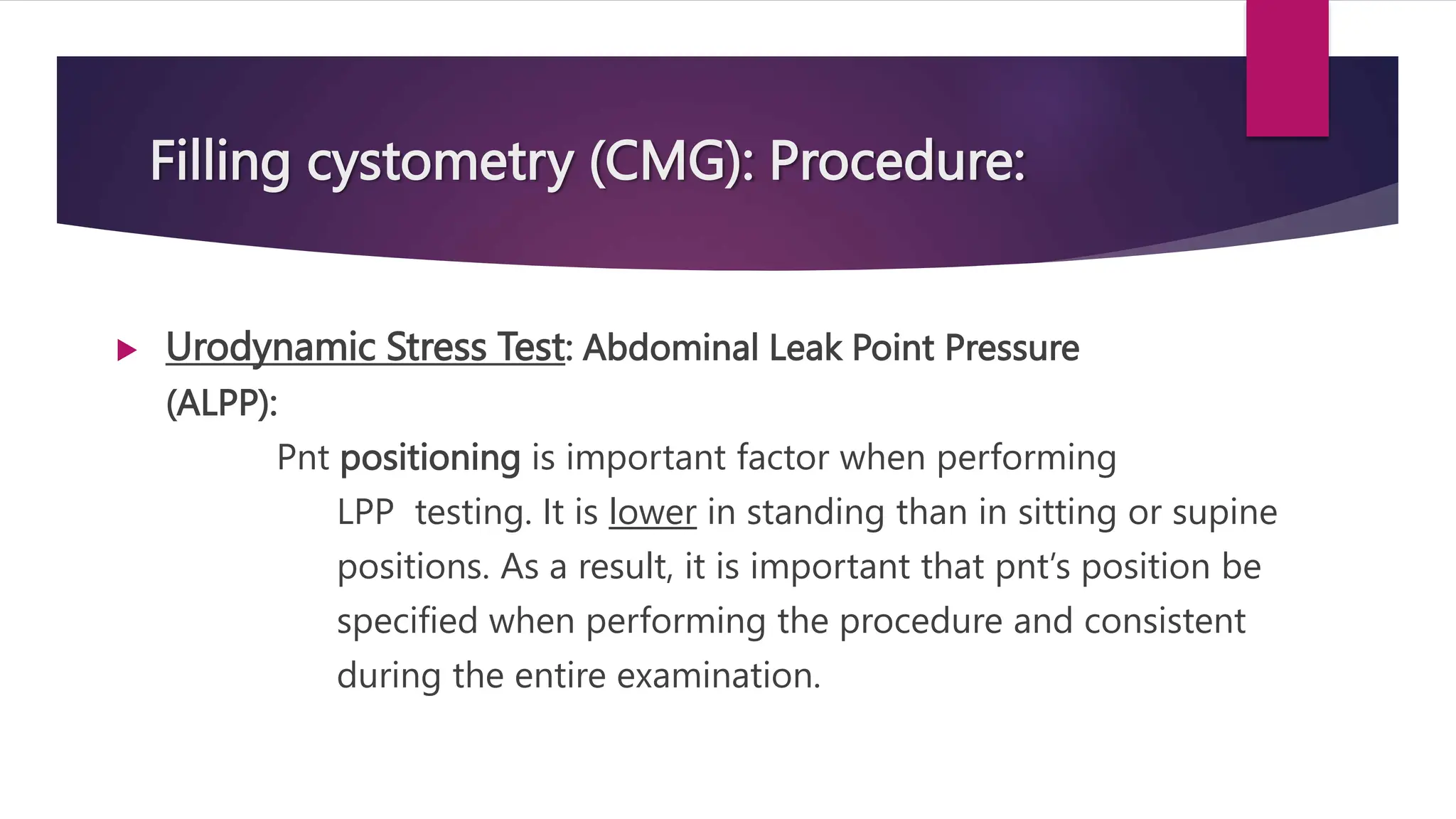 Filling cystometry (CMG): Procedure:
 Urodynamic Stress Test: Abdominal Leak Point Pressure
(ALPP):
Pnt positioning is important factor when performing
LPP testing. It is lower in standing than in sitting or supine
positions. As a result, it is important that pnt’s position be
specified when performing the procedure and consistent
during the entire examination.
 