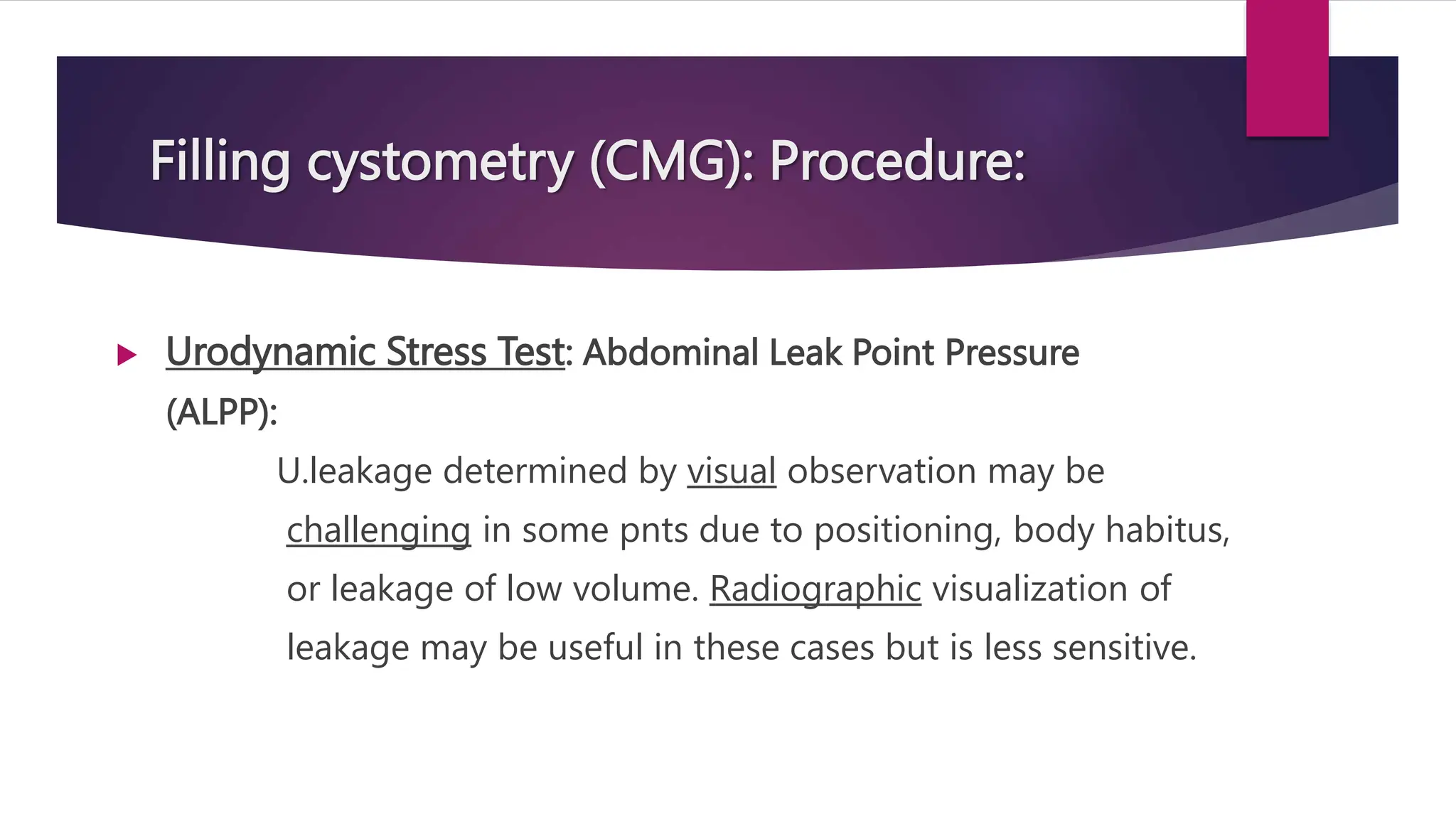 Filling cystometry (CMG): Procedure:
 Urodynamic Stress Test: Abdominal Leak Point Pressure
(ALPP):
U.leakage determined by visual observation may be
challenging in some pnts due to positioning, body habitus,
or leakage of low volume. Radiographic visualization of
leakage may be useful in these cases but is less sensitive.
 