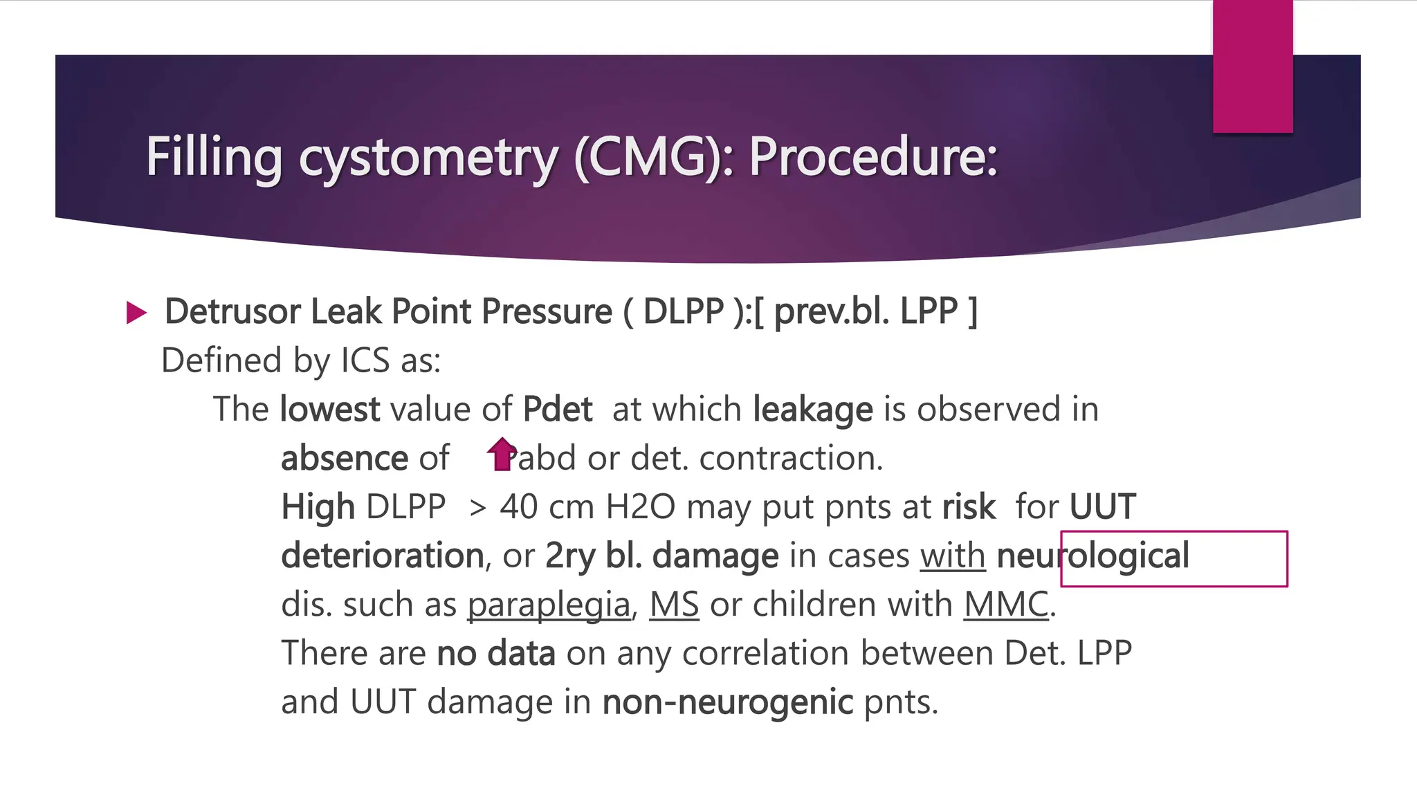 Filling cystometry (CMG): Procedure:
 Detrusor Leak Point Pressure ( DLPP ):[ prev.bl. LPP ]
Defined by ICS as:
The lowest value of Pdet at which leakage is observed in
absence of Pabd or det. contraction.
High DLPP > 40 cm H2O may put pnts at risk for UUT
deterioration, or 2ry bl. damage in cases with neurological
dis. such as paraplegia, MS or children with MMC.
There are no data on any correlation between Det. LPP
and UUT damage in non-neurogenic pnts.
 