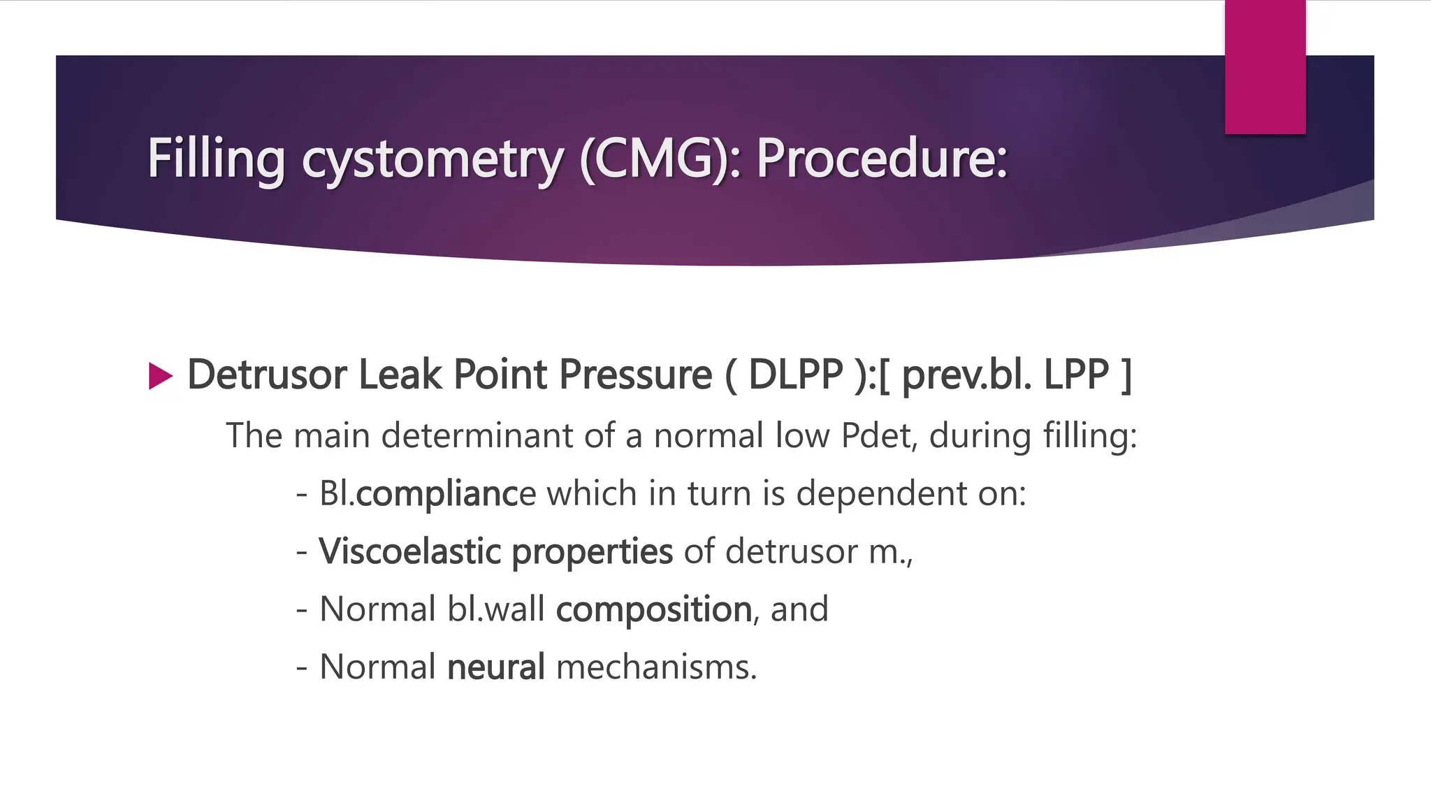 Filling cystometry (CMG): Procedure:
 Detrusor Leak Point Pressure ( DLPP ):[ prev.bl. LPP ]
The main determinant of a normal low Pdet, during filling:
- Bl.compliance which in turn is dependent on:
- Viscoelastic properties of detrusor m.,
- Normal bl.wall composition, and
- Normal neural mechanisms.
 