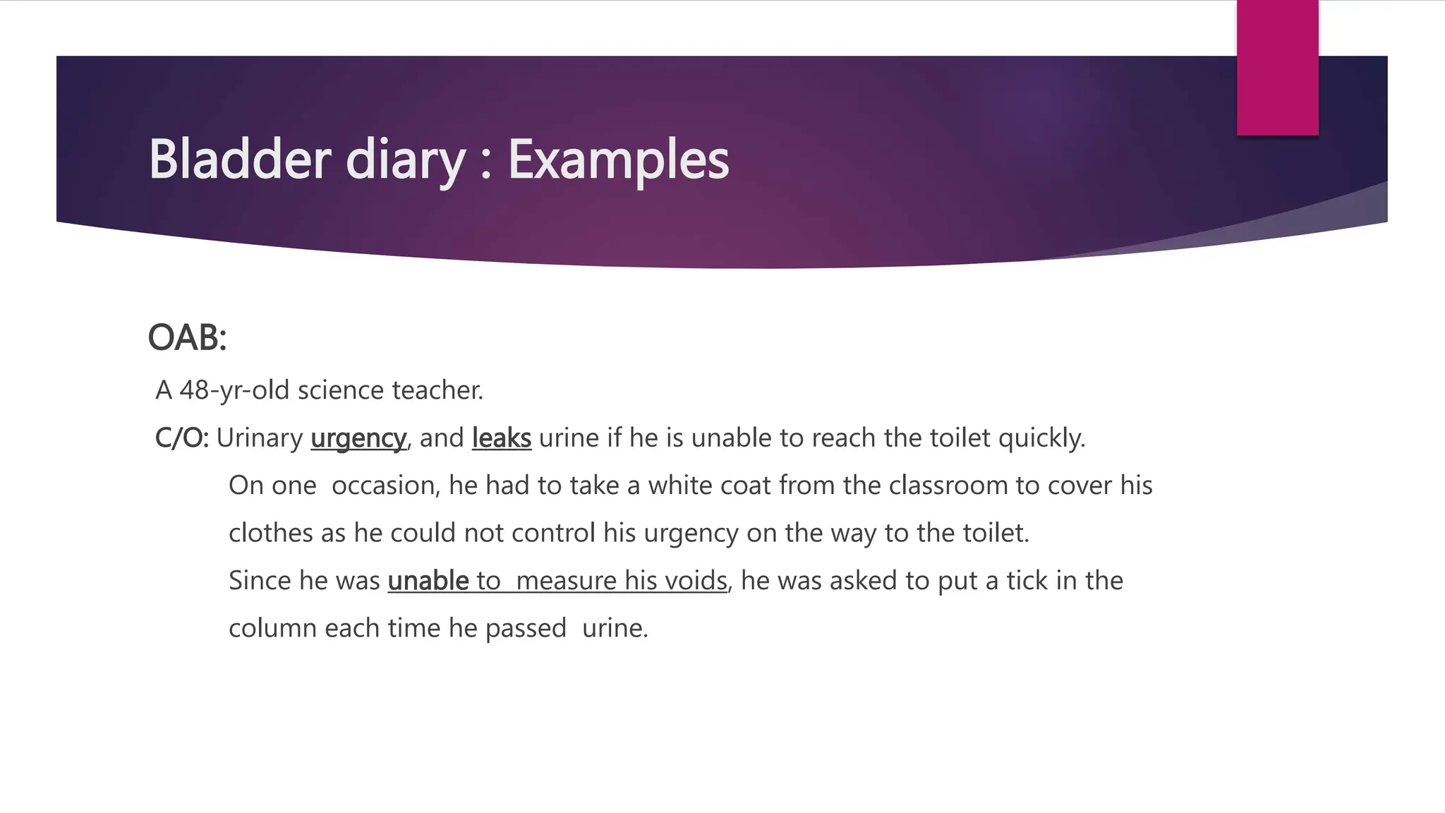 Bladder diary : Examples
OAB:
A 48-yr-old science teacher.
C/O: Urinary urgency, and leaks urine if he is unable to reach the toilet quickly.
On one occasion, he had to take a white coat from the classroom to cover his
clothes as he could not control his urgency on the way to the toilet.
Since he was unable to measure his voids, he was asked to put a tick in the
column each time he passed urine.
 