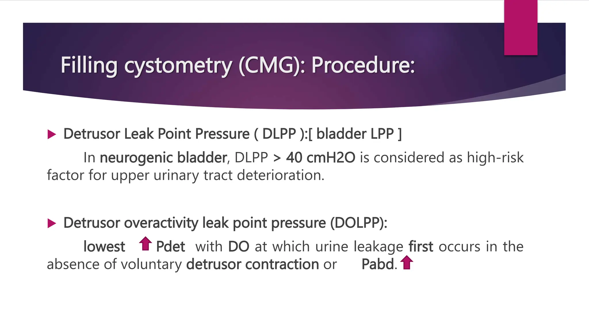 Filling cystometry (CMG): Procedure:
 Detrusor Leak Point Pressure ( DLPP ):[ bladder LPP ]
In neurogenic bladder, DLPP > 40 cmH2O is considered as high-risk
factor for upper urinary tract deterioration.
 Detrusor overactivity leak point pressure (DOLPP):
lowest Pdet with DO at which urine leakage first occurs in the
absence of voluntary detrusor contraction or Pabd.
 
