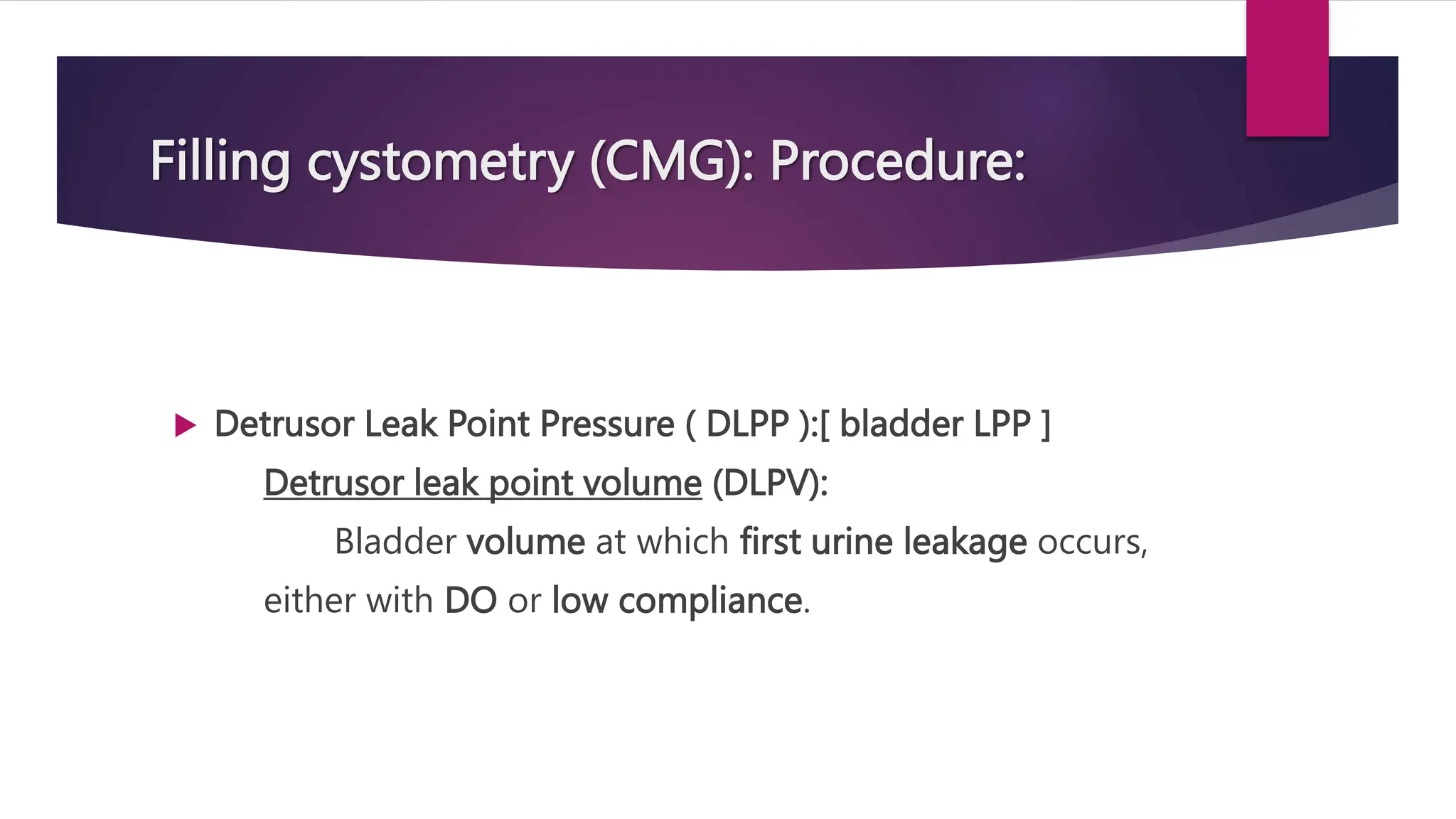 Filling cystometry (CMG): Procedure:
 Detrusor Leak Point Pressure ( DLPP ):[ bladder LPP ]
Detrusor leak point volume (DLPV):
Bladder volume at which first urine leakage occurs,
either with DO or low compliance.
 