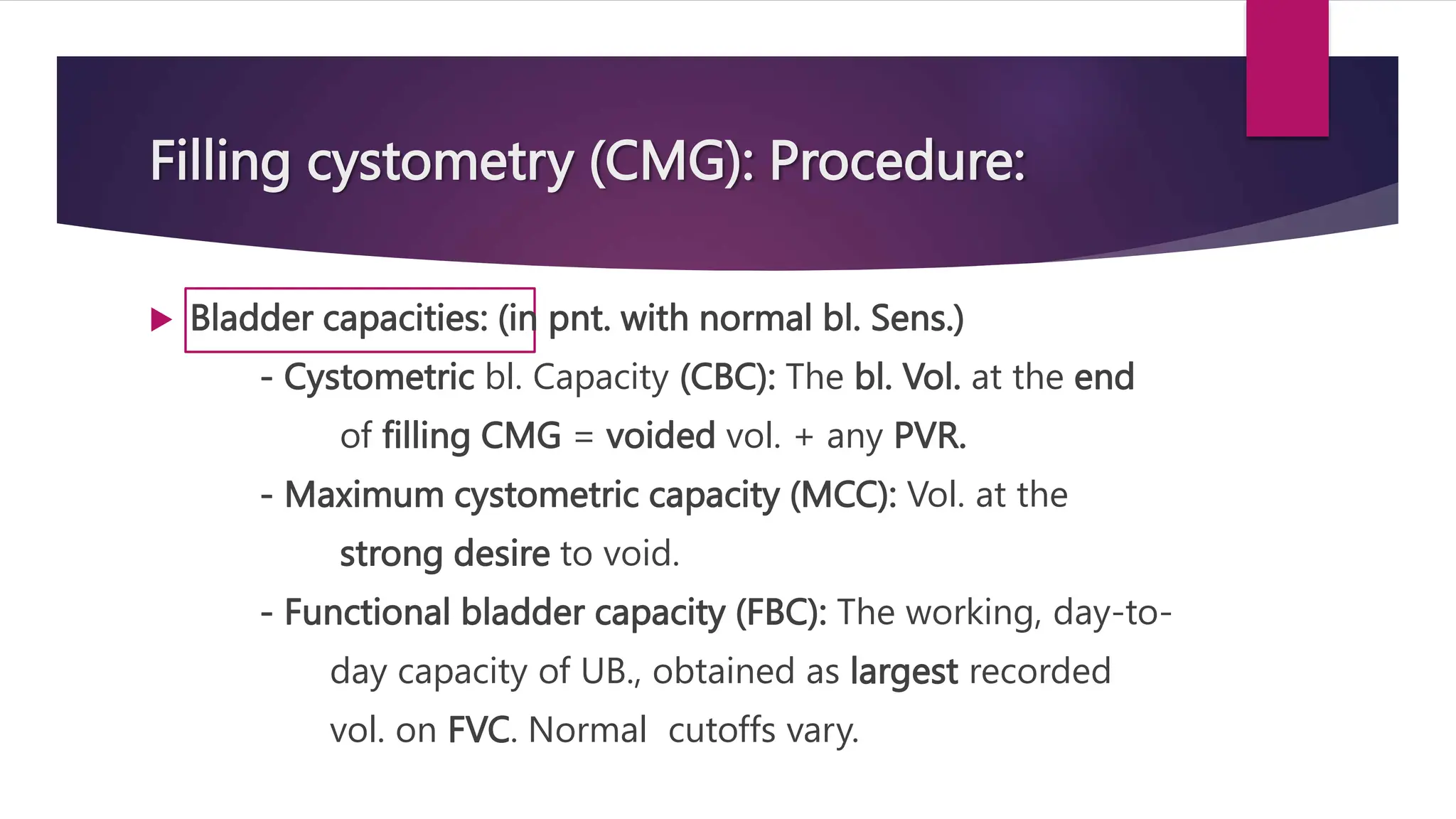 Filling cystometry (CMG): Procedure:
 Bladder capacities: (in pnt. with normal bl. Sens.)
- Cystometric bl. Capacity (CBC): The bl. Vol. at the end
of filling CMG = voided vol. + any PVR.
- Maximum cystometric capacity (MCC): Vol. at the
strong desire to void.
- Functional bladder capacity (FBC): The working, day-to-
day capacity of UB., obtained as largest recorded
vol. on FVC. Normal cutoffs vary.
 
