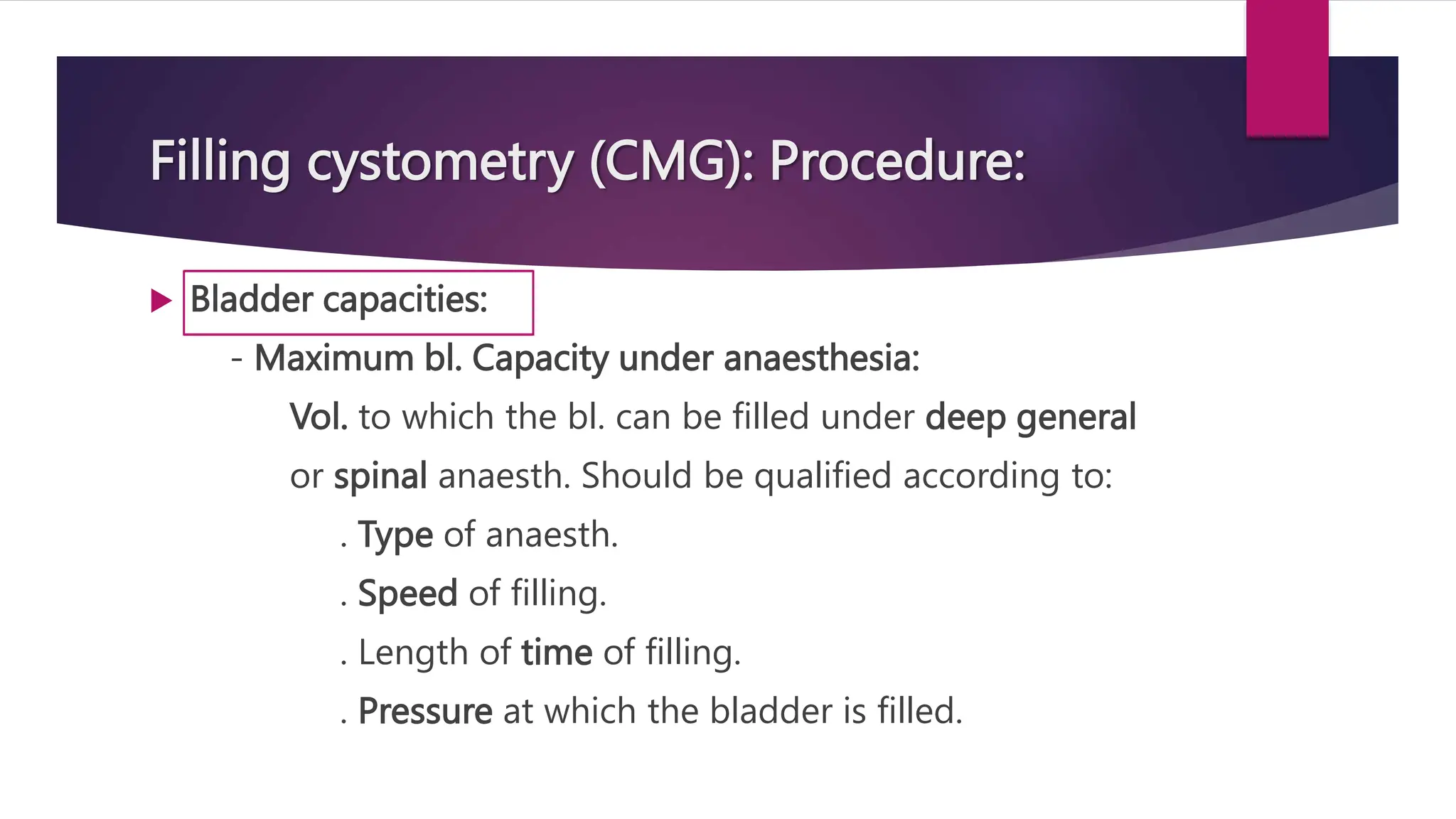Filling cystometry (CMG): Procedure:
 Bladder capacities:
- Maximum bl. Capacity under anaesthesia:
Vol. to which the bl. can be filled under deep general
or spinal anaesth. Should be qualified according to:
. Type of anaesth.
. Speed of filling.
. Length of time of filling.
. Pressure at which the bladder is filled.
 