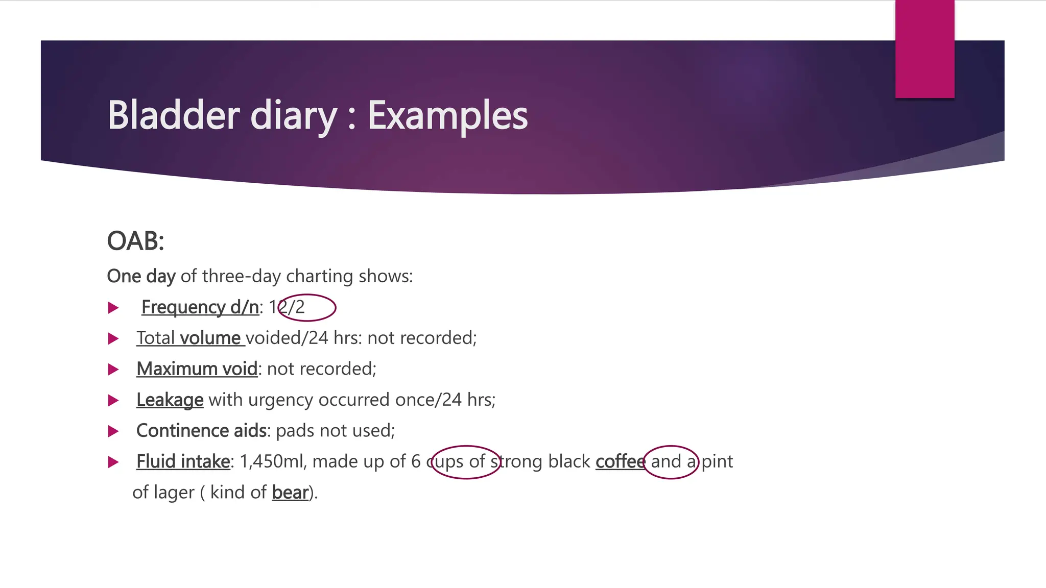 Bladder diary : Examples
OAB:
One day of three-day charting shows:
 Frequency d/n: 12/2
 Total volume voided/24 hrs: not recorded;
 Maximum void: not recorded;
 Leakage with urgency occurred once/24 hrs;
 Continence aids: pads not used;
 Fluid intake: 1,450ml, made up of 6 cups of strong black coffee and a pint
of lager ( kind of bear).
 