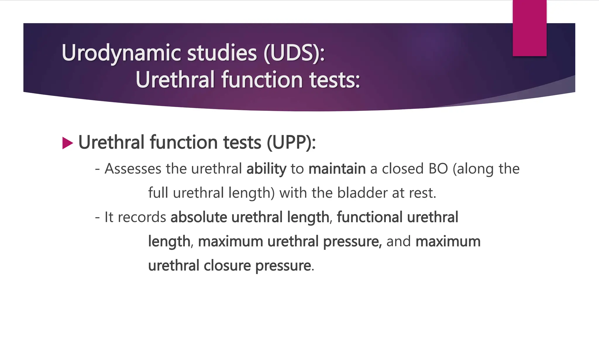 Urodynamic studies (UDS):
Urethral function tests:
 Urethral function tests (UPP):
- Assesses the urethral ability to maintain a closed BO (along the
full urethral length) with the bladder at rest.
- It records absolute urethral length, functional urethral
length, maximum urethral pressure, and maximum
urethral closure pressure.
 