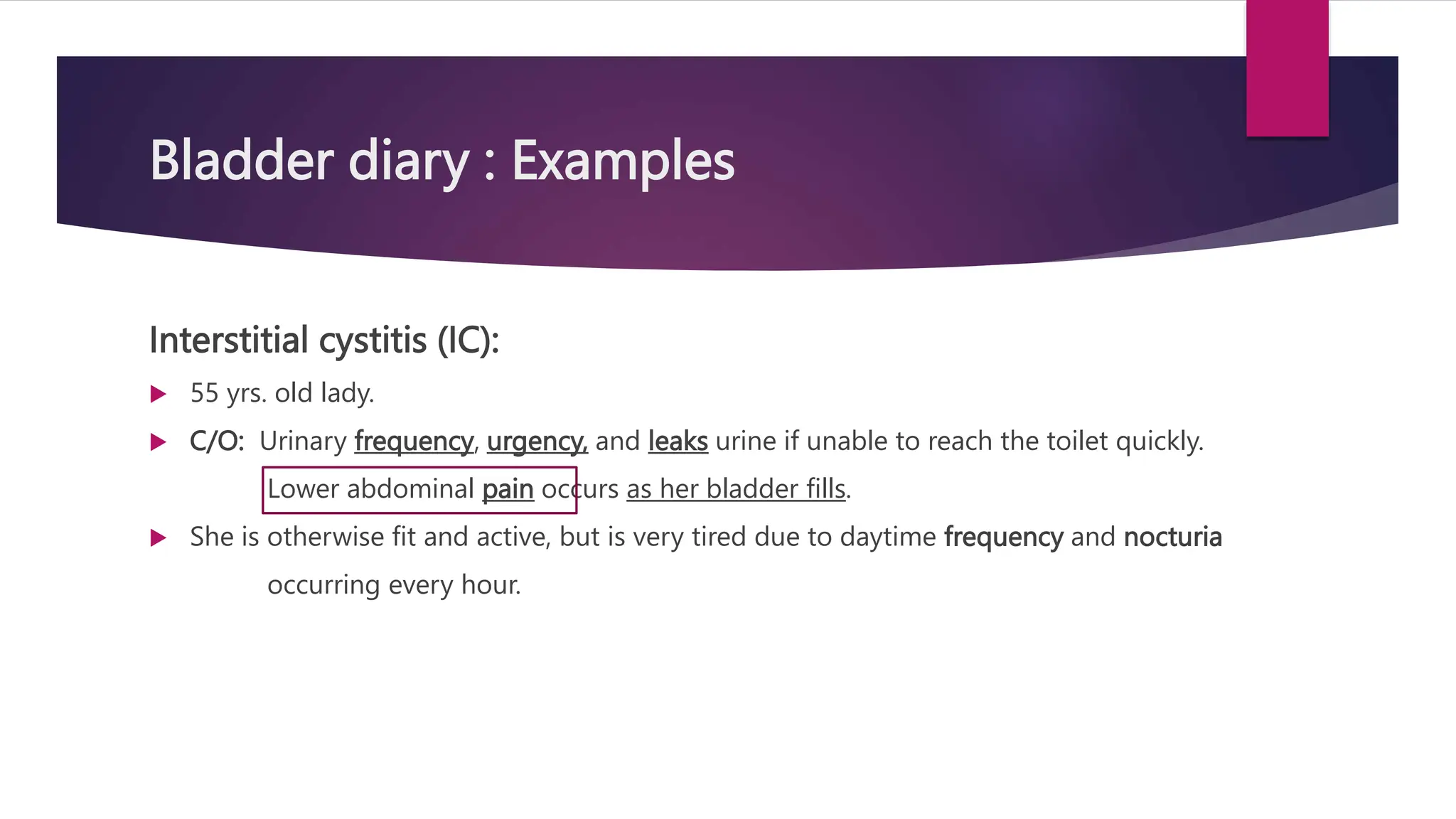 Bladder diary : Examples
Interstitial cystitis (IC):
 55 yrs. old lady.
 C/O: Urinary frequency, urgency, and leaks urine if unable to reach the toilet quickly.
Lower abdominal pain occurs as her bladder fills.
 She is otherwise fit and active, but is very tired due to daytime frequency and nocturia
occurring every hour.
 