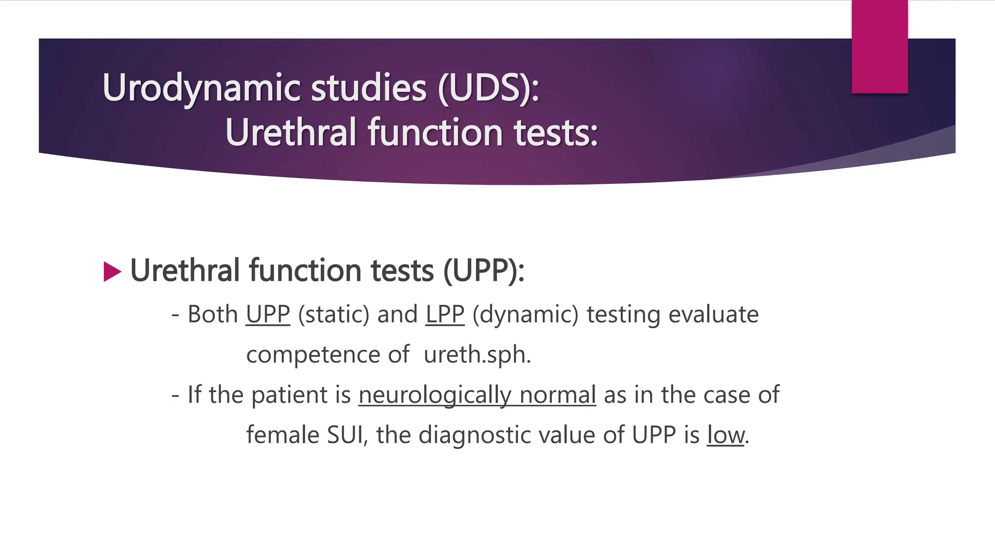 Urodynamic studies (UDS):
Urethral function tests:
 Urethral function tests (UPP):
- Both UPP (static) and LPP (dynamic) testing evaluate
competence of ureth.sph.
- If the patient is neurologically normal as in the case of
female SUI, the diagnostic value of UPP is low.
 