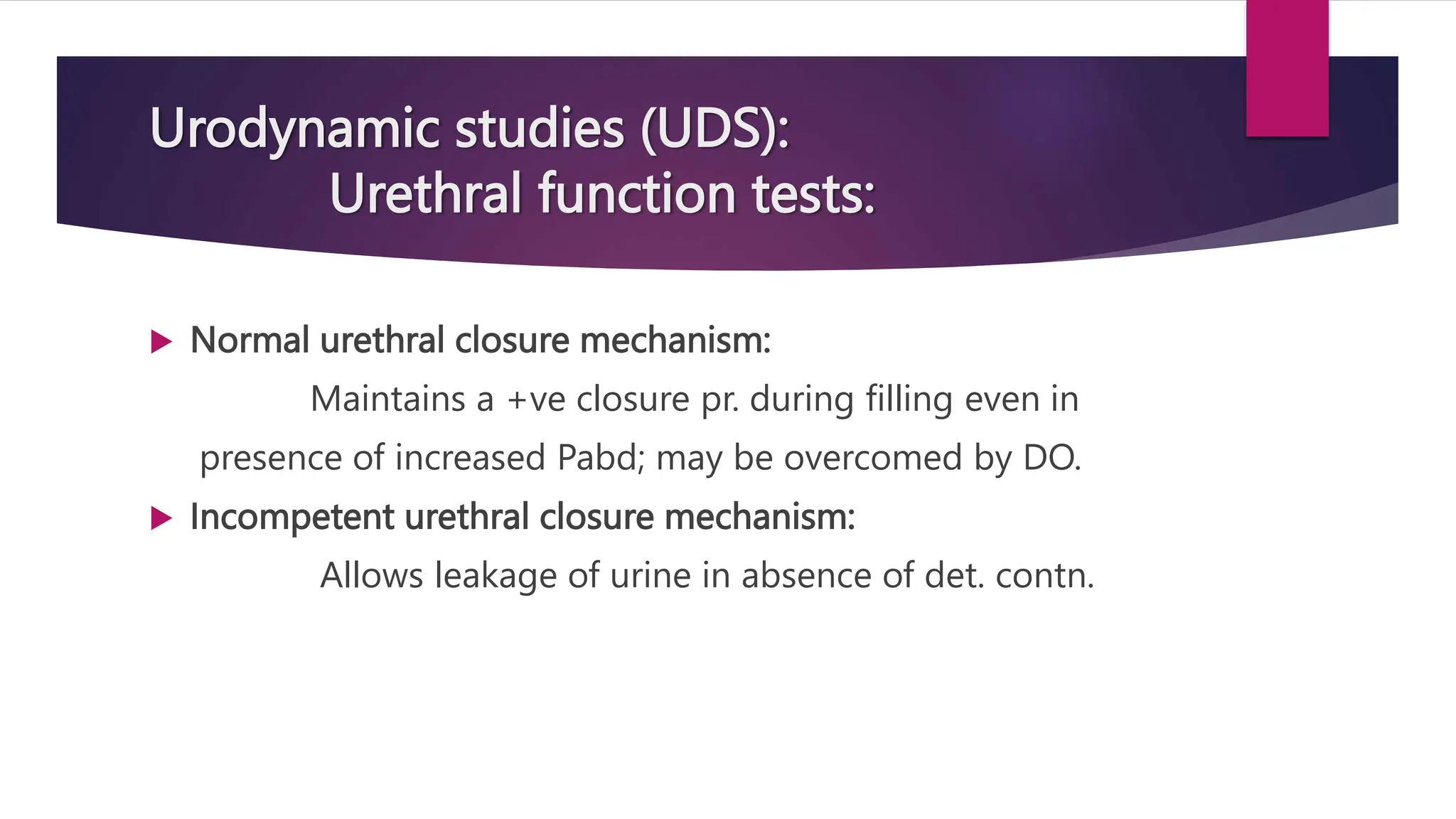 Urodynamic studies (UDS):
Urethral function tests:
 Normal urethral closure mechanism:
Maintains a +ve closure pr. during filling even in
presence of increased Pabd; may be overcomed by DO.
 Incompetent urethral closure mechanism:
Allows leakage of urine in absence of det. contn.
 