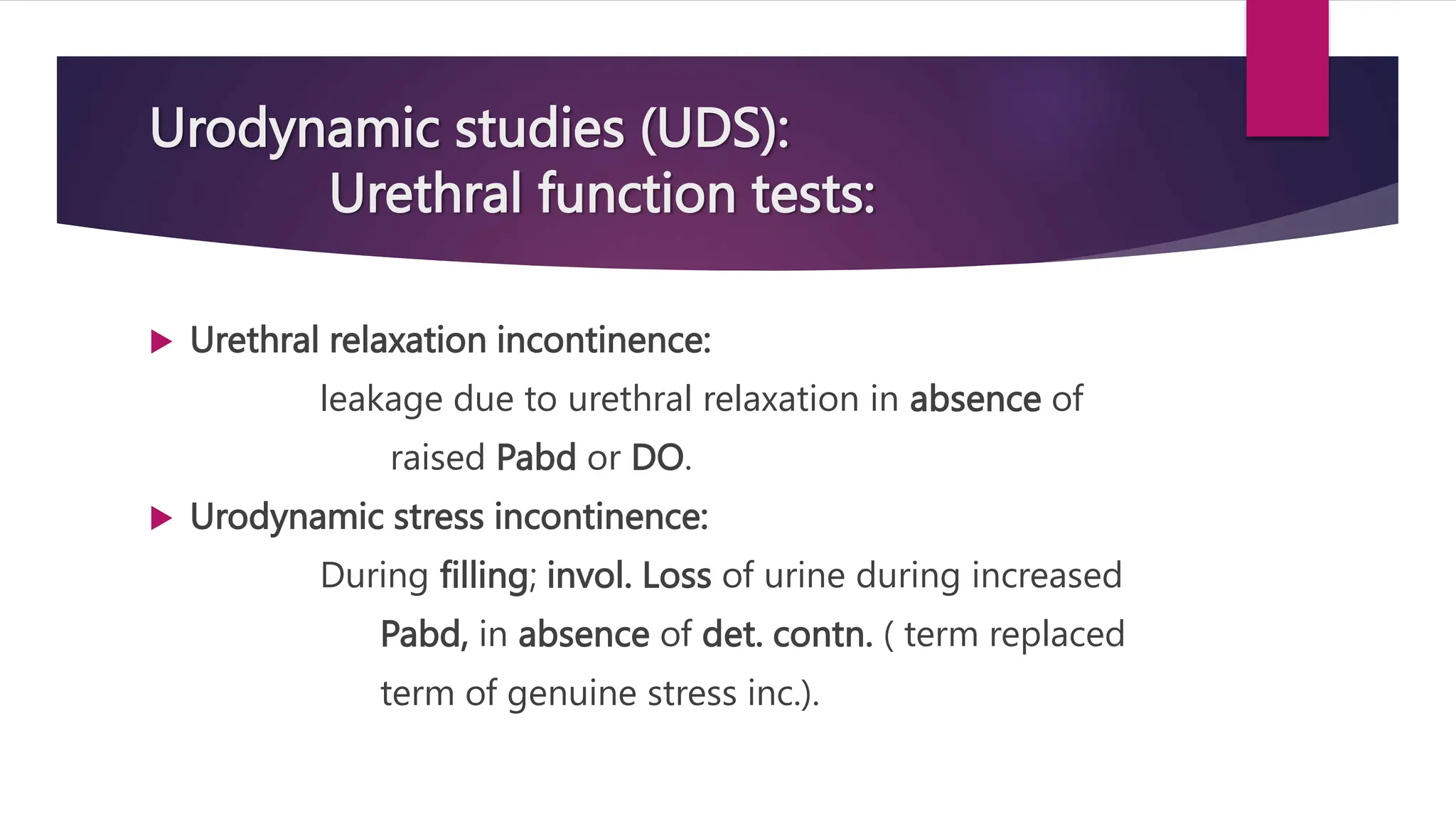 Urodynamic studies (UDS):
Urethral function tests:
 Urethral relaxation incontinence:
leakage due to urethral relaxation in absence of
raised Pabd or DO.
 Urodynamic stress incontinence:
During filling; invol. Loss of urine during increased
Pabd, in absence of det. contn. ( term replaced
term of genuine stress inc.).
 