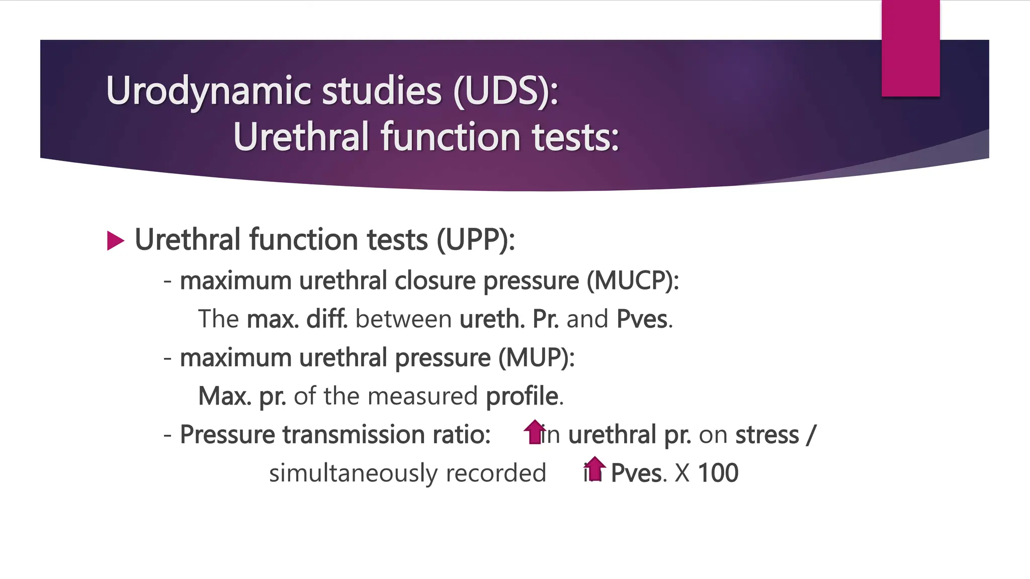 Urodynamic studies (UDS):
Urethral function tests:
 Urethral function tests (UPP):
- maximum urethral closure pressure (MUCP):
The max. diff. between ureth. Pr. and Pves.
- maximum urethral pressure (MUP):
Max. pr. of the measured profile.
- Pressure transmission ratio: in urethral pr. on stress /
simultaneously recorded in Pves. X 100
 