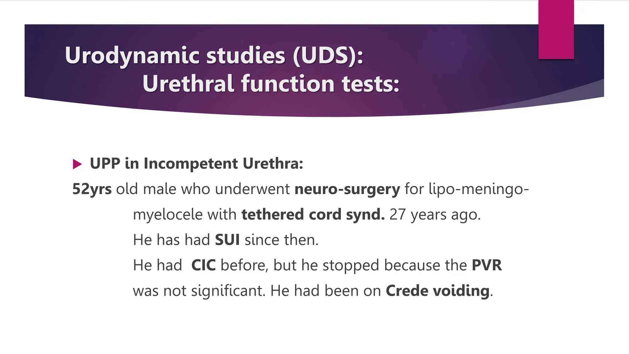 Urodynamic studies (UDS):
Urethral function tests:
 UPP in Incompetent Urethra:
52yrs old male who underwent neuro-surgery for lipo-meningo-
myelocele with tethered cord synd. 27 years ago.
He has had SUI since then.
He had CIC before, but he stopped because the PVR
was not significant. He had been on Crede voiding.
 