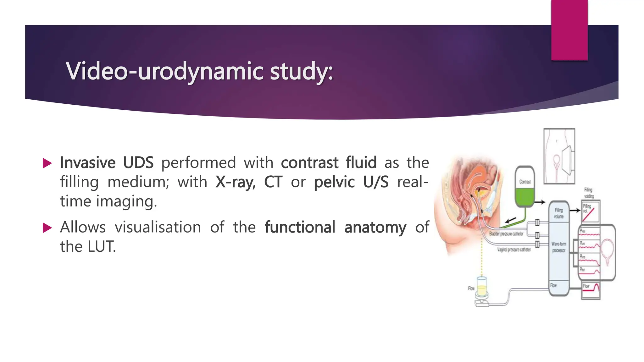 Video-urodynamic study:
 Invasive UDS performed with contrast fluid as the
filling medium; with X-ray, CT or pelvic U/S real-
time imaging.
 Allows visualisation of the functional anatomy of
the LUT.
 