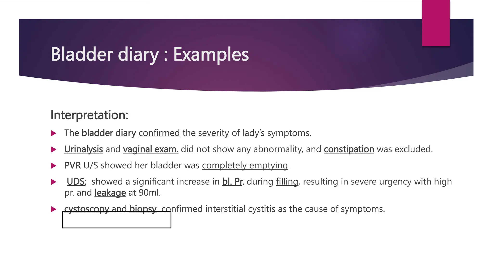 Bladder diary : Examples
Interpretation:
 The bladder diary confirmed the severity of lady’s symptoms.
 Urinalysis and vaginal exam. did not show any abnormality, and constipation was excluded.
 PVR U/S showed her bladder was completely emptying.
 UDS; showed a significant increase in bl. Pr. during filling, resulting in severe urgency with high
pr. and leakage at 90ml.
 cystoscopy and biopsy confirmed interstitial cystitis as the cause of symptoms.
 
