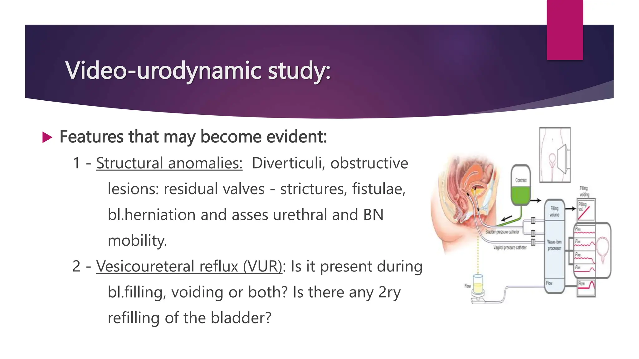 Video-urodynamic study:
 Features that may become evident:
1 - Structural anomalies: Diverticuli, obstructive
lesions: residual valves - strictures, fistulae,
bl.herniation and asses urethral and BN
mobility.
2 - Vesicoureteral reflux (VUR): Is it present during
bl.filling, voiding or both? Is there any 2ry
refilling of the bladder?
 