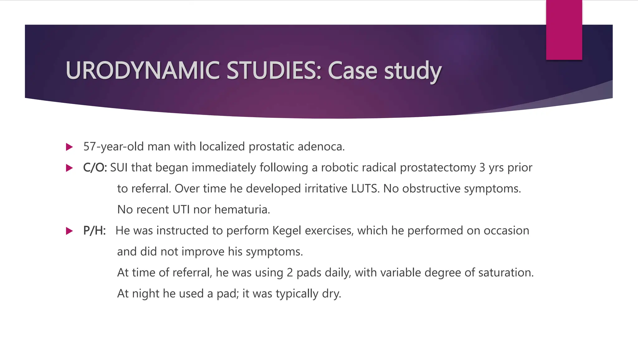 URODYNAMIC STUDIES: Case study
 57-year-old man with localized prostatic adenoca.
 C/O: SUI that began immediately following a robotic radical prostatectomy 3 yrs prior
to referral. Over time he developed irritative LUTS. No obstructive symptoms.
No recent UTI nor hematuria.
 P/H: He was instructed to perform Kegel exercises, which he performed on occasion
and did not improve his symptoms.
At time of referral, he was using 2 pads daily, with variable degree of saturation.
At night he used a pad; it was typically dry.
 