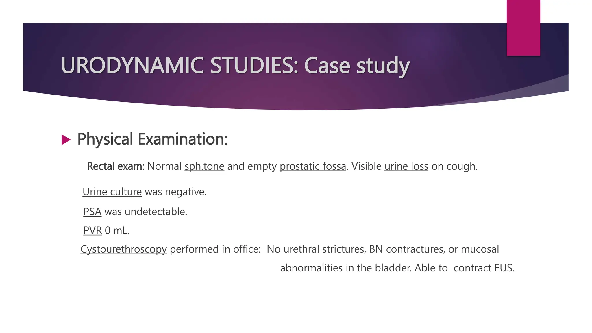 URODYNAMIC STUDIES: Case study
 Physical Examination:
Rectal exam: Normal sph.tone and empty prostatic fossa. Visible urine loss on cough.
Urine culture was negative.
PSA was undetectable.
PVR 0 mL.
Cystourethroscopy performed in office: No urethral strictures, BN contractures, or mucosal
abnormalities in the bladder. Able to contract EUS.
 