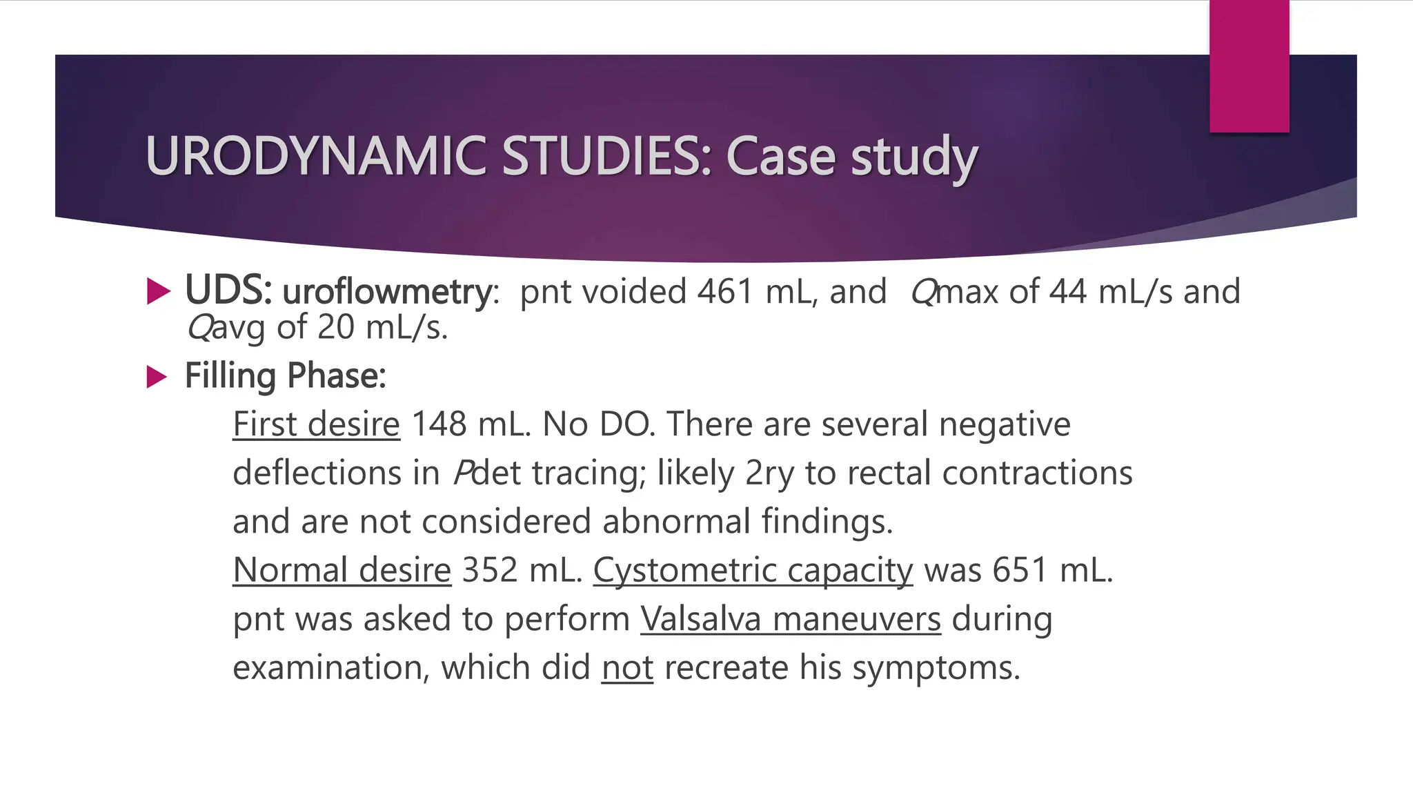 URODYNAMIC STUDIES: Case study
 UDS: uroflowmetry: pnt voided 461 mL, and Qmax of 44 mL/s and
Qavg of 20 mL/s.
 Filling Phase:
First desire 148 mL. No DO. There are several negative
deflections in Pdet tracing; likely 2ry to rectal contractions
and are not considered abnormal findings.
Normal desire 352 mL. Cystometric capacity was 651 mL.
pnt was asked to perform Valsalva maneuvers during
examination, which did not recreate his symptoms.
 