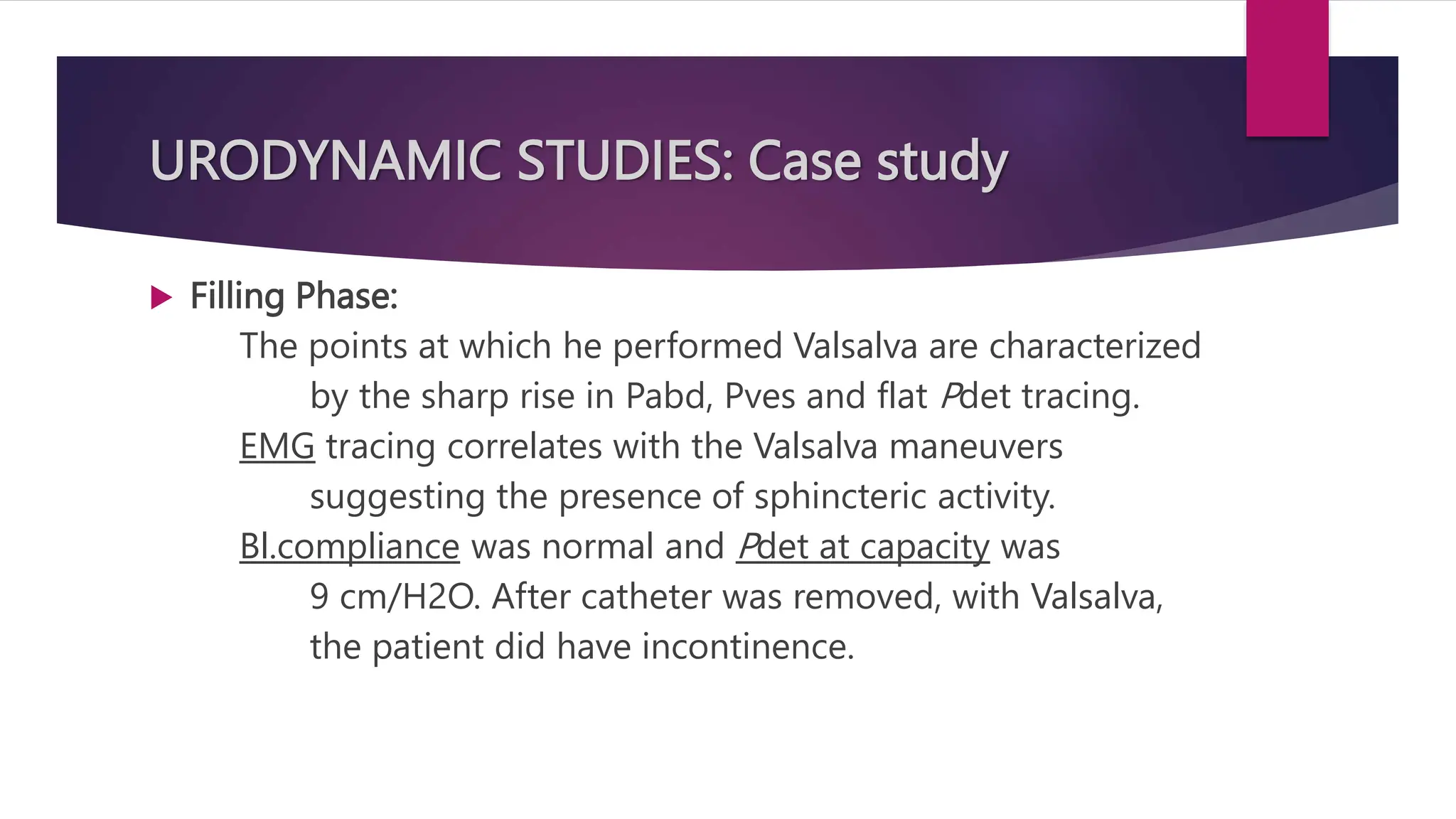 URODYNAMIC STUDIES: Case study
 Filling Phase:
The points at which he performed Valsalva are characterized
by the sharp rise in Pabd, Pves and flat Pdet tracing.
EMG tracing correlates with the Valsalva maneuvers
suggesting the presence of sphincteric activity.
Bl.compliance was normal and Pdet at capacity was
9 cm/H2O. After catheter was removed, with Valsalva,
the patient did have incontinence.
 