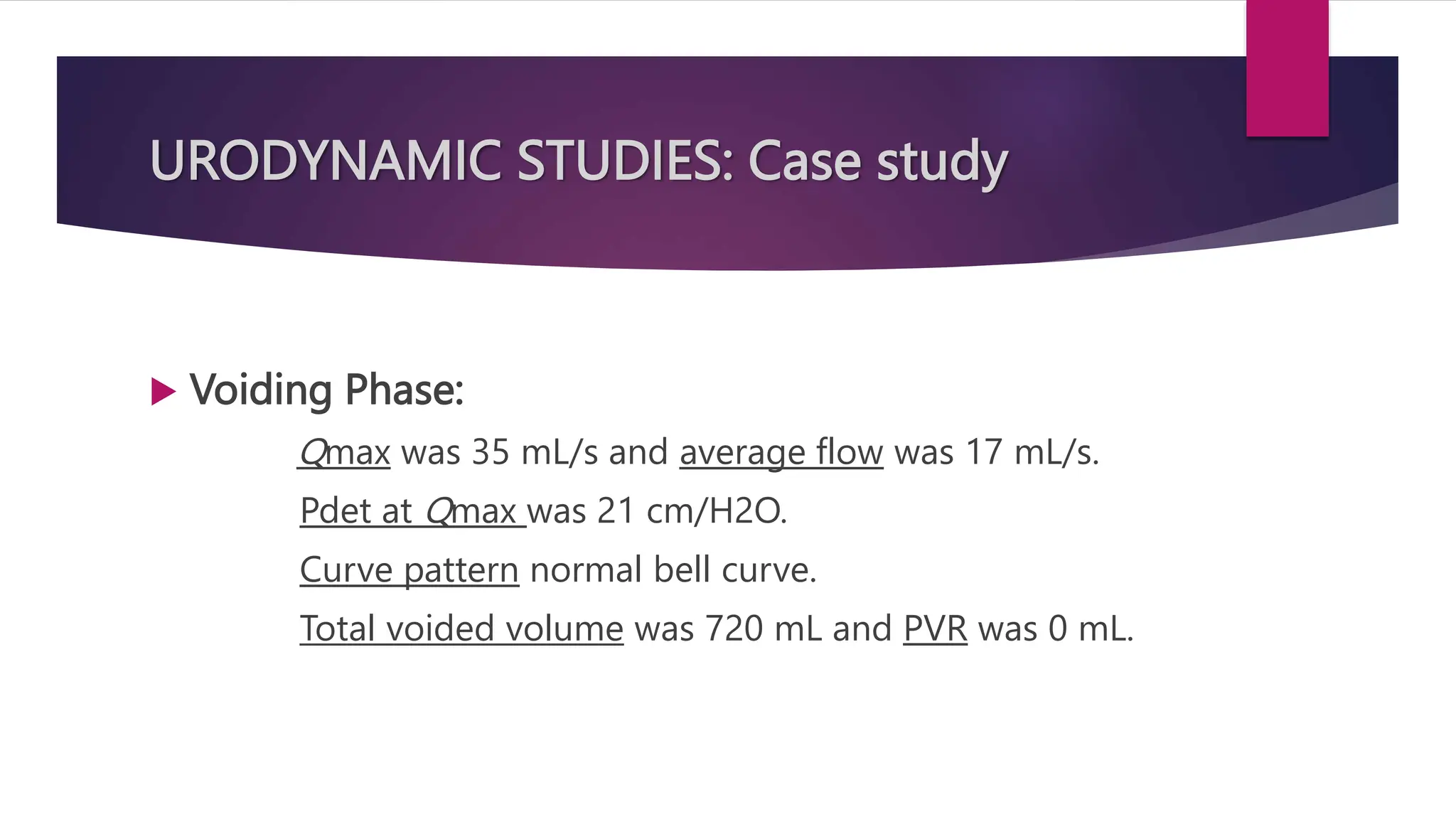 URODYNAMIC STUDIES: Case study
 Voiding Phase:
Qmax was 35 mL/s and average flow was 17 mL/s.
Pdet at Qmax was 21 cm/H2O.
Curve pattern normal bell curve.
Total voided volume was 720 mL and PVR was 0 mL.
 