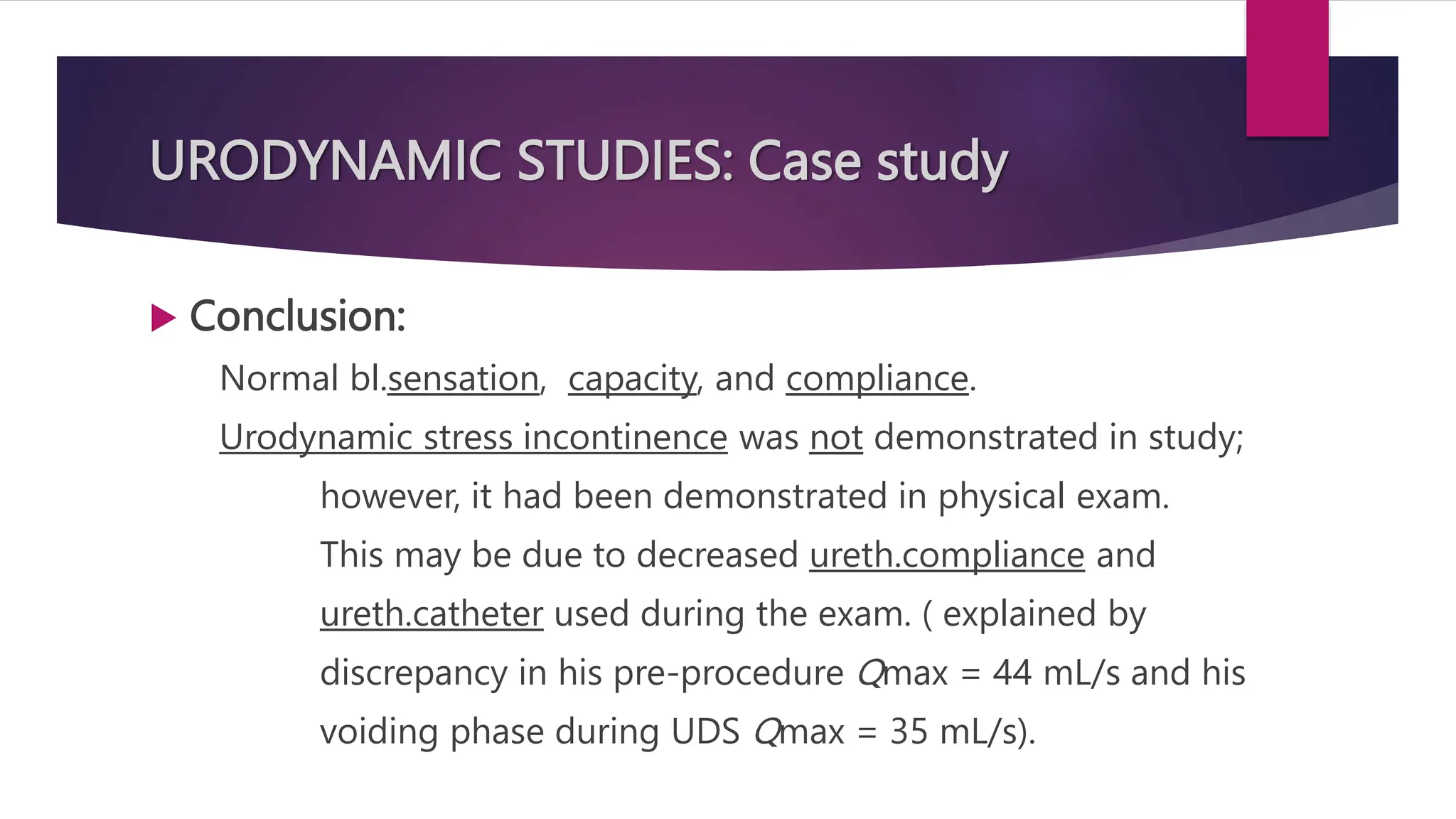 URODYNAMIC STUDIES: Case study
 Conclusion:
Normal bl.sensation, capacity, and compliance.
Urodynamic stress incontinence was not demonstrated in study;
however, it had been demonstrated in physical exam.
This may be due to decreased ureth.compliance and
ureth.catheter used during the exam. ( explained by
discrepancy in his pre-procedure Qmax = 44 mL/s and his
voiding phase during UDS Qmax = 35 mL/s).
 
