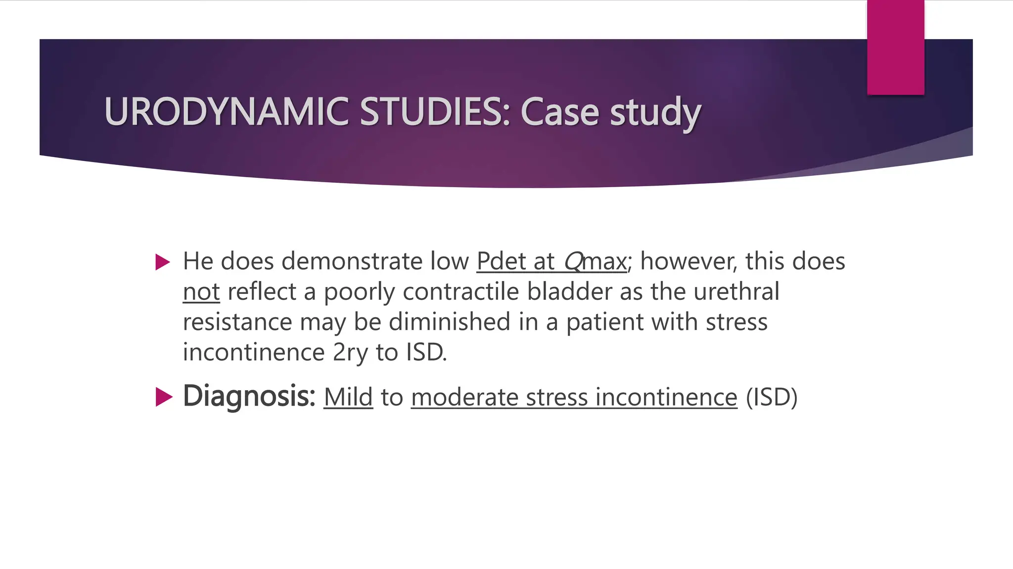 URODYNAMIC STUDIES: Case study
 He does demonstrate low Pdet at Qmax; however, this does
not reflect a poorly contractile bladder as the urethral
resistance may be diminished in a patient with stress
incontinence 2ry to ISD.
 Diagnosis: Mild to moderate stress incontinence (ISD)
 