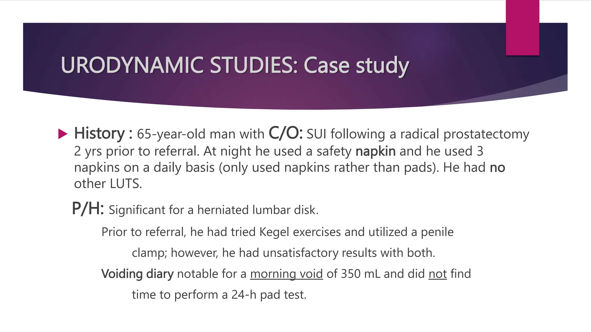 URODYNAMIC STUDIES: Case study
 History : 65-year-old man with C/O: SUI following a radical prostatectomy
2 yrs prior to referral. At night he used a safety napkin and he used 3
napkins on a daily basis (only used napkins rather than pads). He had no
other LUTS.
P/H: Significant for a herniated lumbar disk.
Prior to referral, he had tried Kegel exercises and utilized a penile
clamp; however, he had unsatisfactory results with both.
Voiding diary notable for a morning void of 350 mL and did not find
time to perform a 24-h pad test.
 
