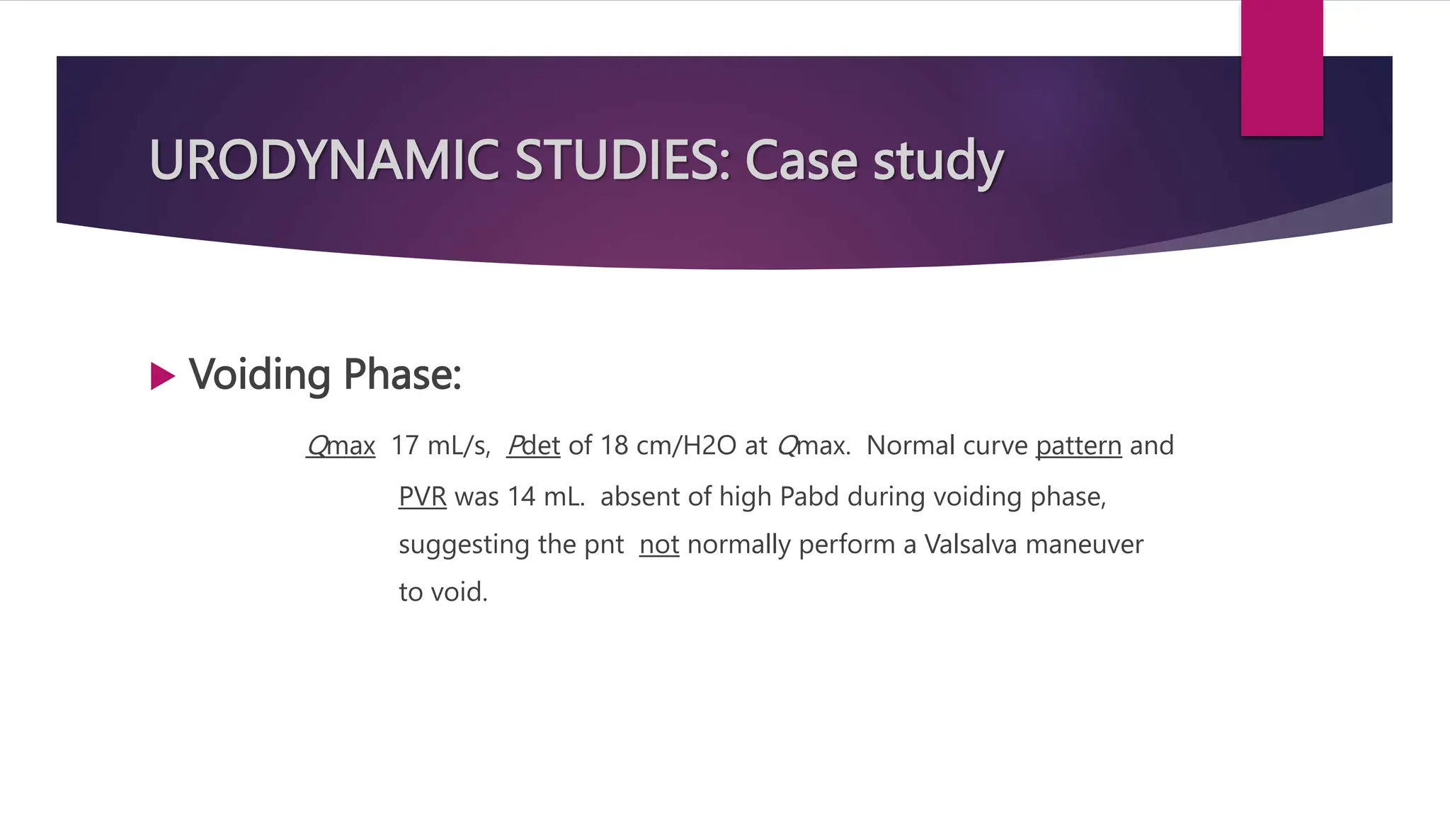 URODYNAMIC STUDIES: Case study
 Voiding Phase:
Qmax 17 mL/s, Pdet of 18 cm/H2O at Qmax. Normal curve pattern and
PVR was 14 mL. absent of high Pabd during voiding phase,
suggesting the pnt not normally perform a Valsalva maneuver
to void.
 