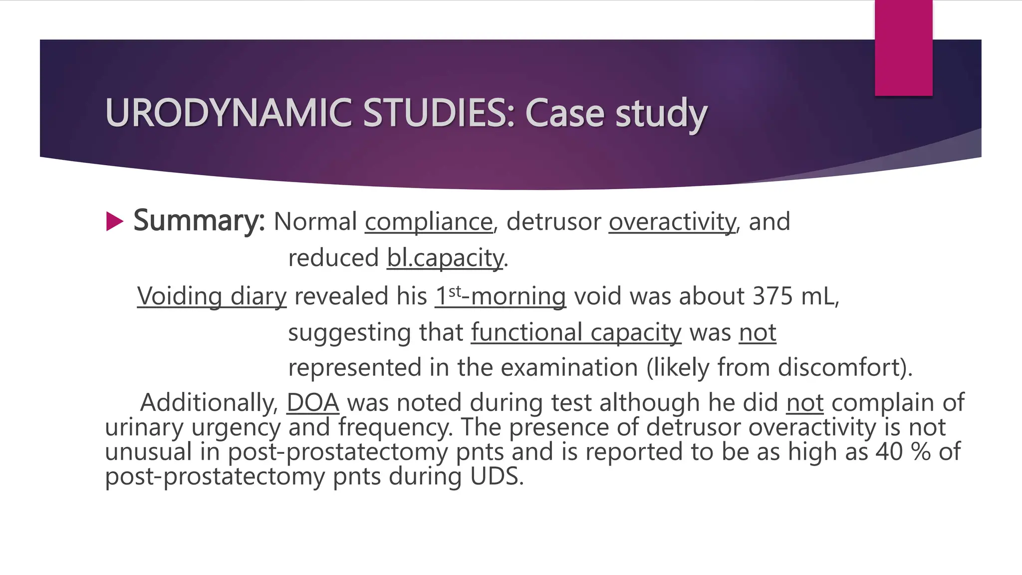 URODYNAMIC STUDIES: Case study
 Summary: Normal compliance, detrusor overactivity, and
reduced bl.capacity.
Voiding diary revealed his 1st-morning void was about 375 mL,
suggesting that functional capacity was not
represented in the examination (likely from discomfort).
Additionally, DOA was noted during test although he did not complain of
urinary urgency and frequency. The presence of detrusor overactivity is not
unusual in post-prostatectomy pnts and is reported to be as high as 40 % of
post-prostatectomy pnts during UDS.
 