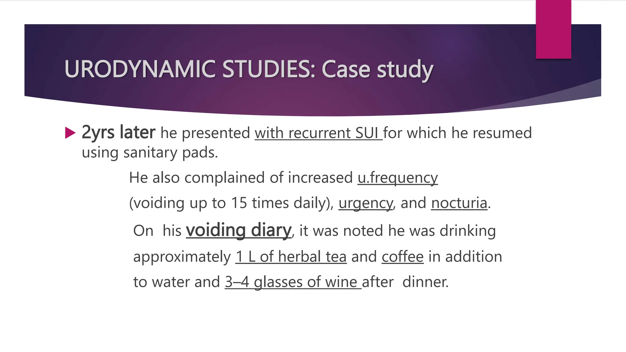 URODYNAMIC STUDIES: Case study
 2yrs later he presented with recurrent SUI for which he resumed
using sanitary pads.
He also complained of increased u.frequency
(voiding up to 15 times daily), urgency, and nocturia.
On his voiding diary, it was noted he was drinking
approximately 1 L of herbal tea and coffee in addition
to water and 3–4 glasses of wine after dinner.
 
