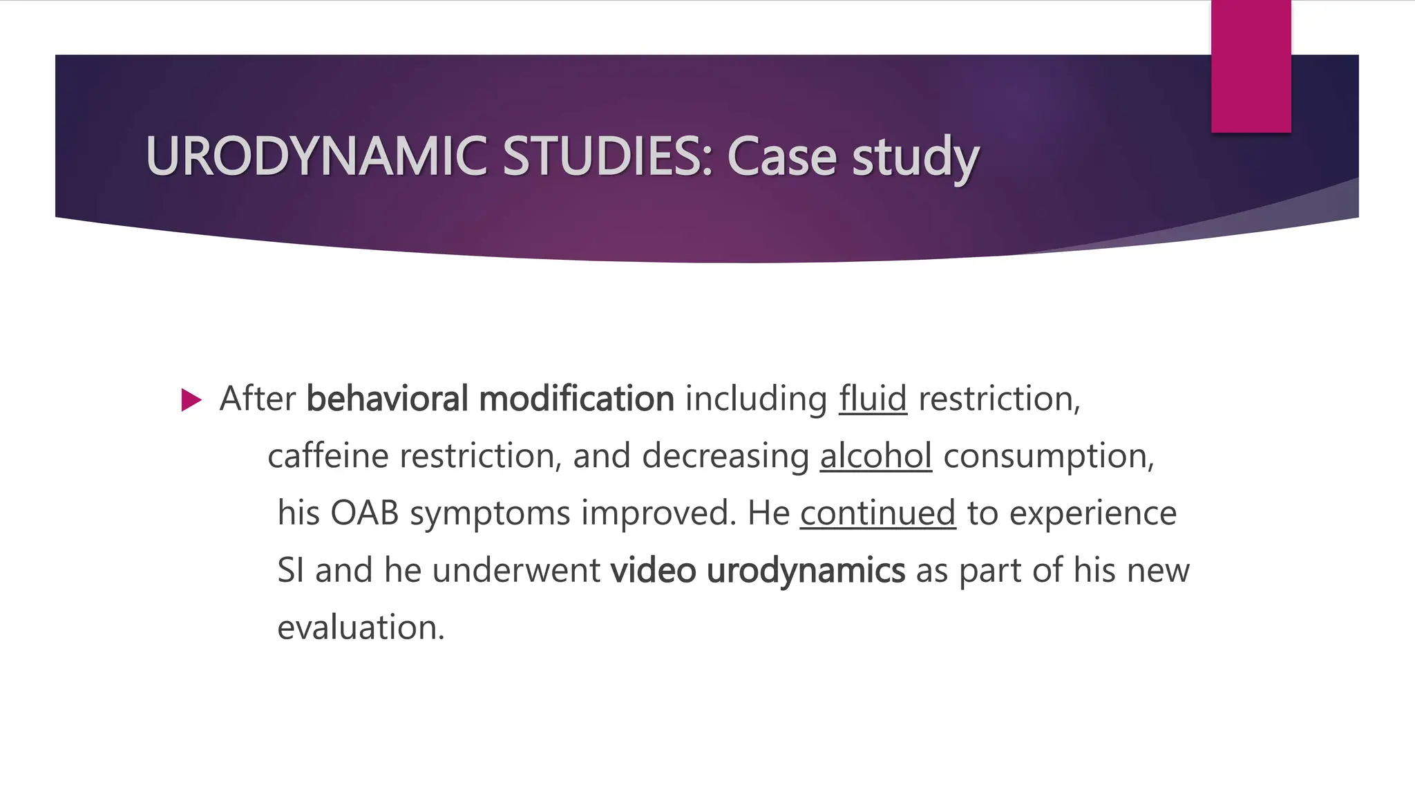 URODYNAMIC STUDIES: Case study
 After behavioral modification including fluid restriction,
caffeine restriction, and decreasing alcohol consumption,
his OAB symptoms improved. He continued to experience
SI and he underwent video urodynamics as part of his new
evaluation.
 