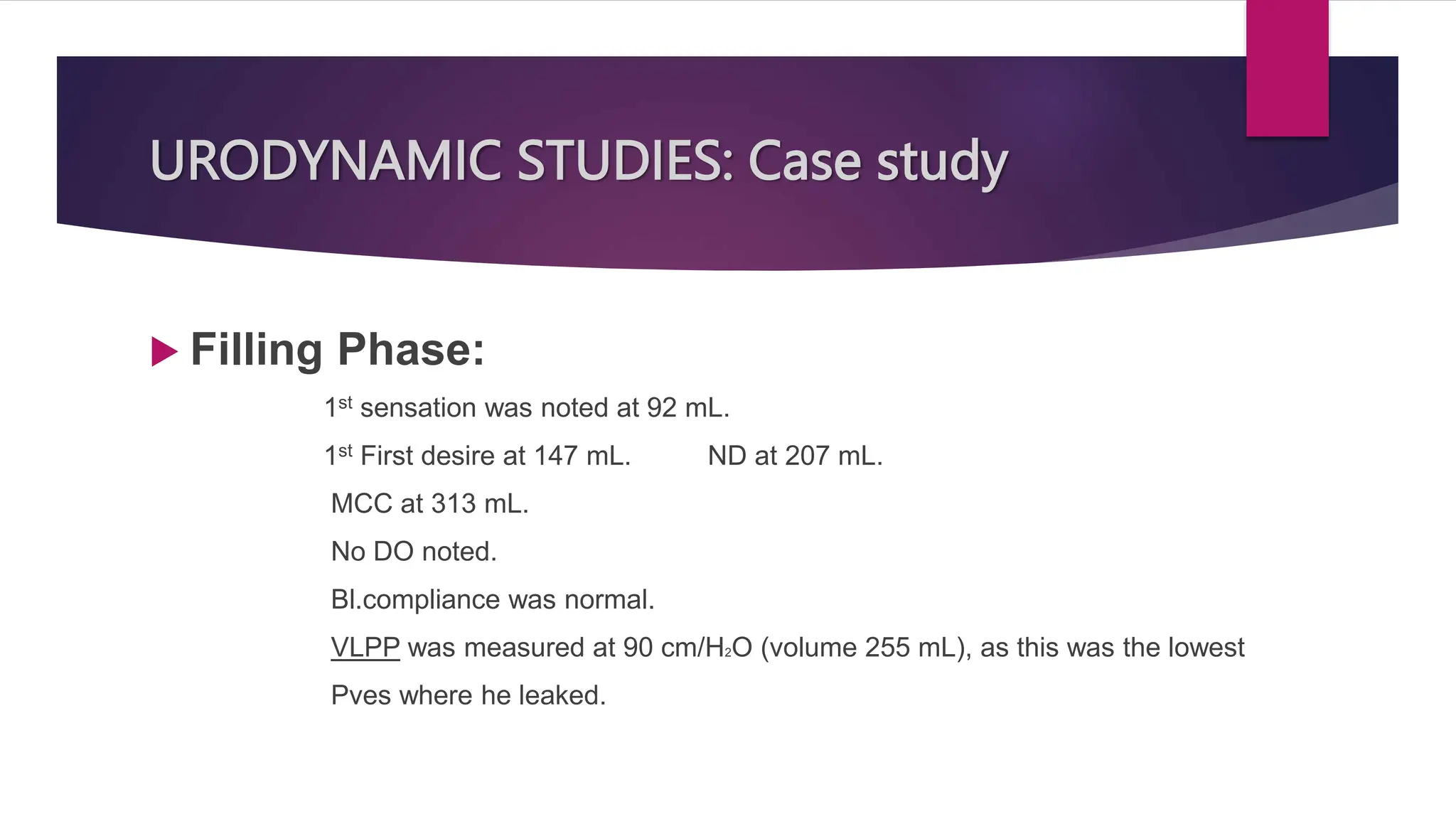 URODYNAMIC STUDIES: Case study
 Filling Phase:
1st sensation was noted at 92 mL.
1st First desire at 147 mL. ND at 207 mL.
MCC at 313 mL.
No DO noted.
Bl.compliance was normal.
VLPP was measured at 90 cm/H2O (volume 255 mL), as this was the lowest
Pves where he leaked.
 