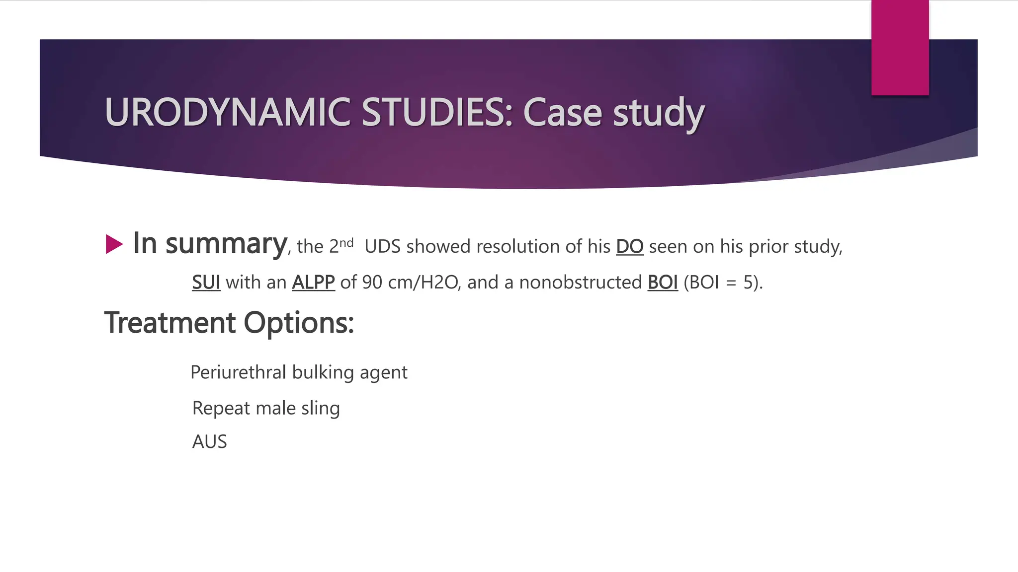 URODYNAMIC STUDIES: Case study
 In summary, the 2nd UDS showed resolution of his DO seen on his prior study,
SUI with an ALPP of 90 cm/H2O, and a nonobstructed BOI (BOI = 5).
Treatment Options:
Periurethral bulking agent
Repeat male sling
AUS
 