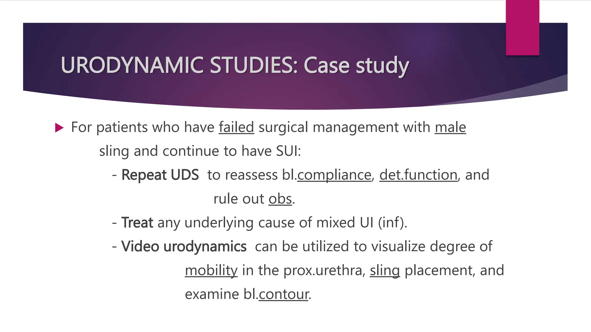 URODYNAMIC STUDIES: Case study
 For patients who have failed surgical management with male
sling and continue to have SUI:
- Repeat UDS to reassess bl.compliance, det.function, and
rule out obs.
- Treat any underlying cause of mixed UI (inf).
- Video urodynamics can be utilized to visualize degree of
mobility in the prox.urethra, sling placement, and
examine bl.contour.
 
