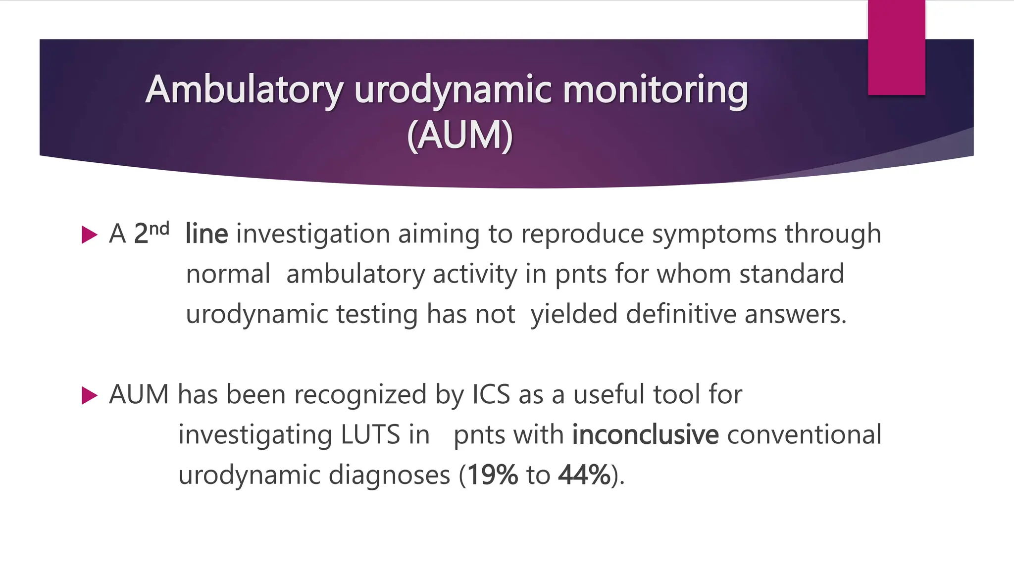 Ambulatory urodynamic monitoring
(AUM)
 A 2nd line investigation aiming to reproduce symptoms through
normal ambulatory activity in pnts for whom standard
urodynamic testing has not yielded definitive answers.
 AUM has been recognized by ICS as a useful tool for
investigating LUTS in pnts with inconclusive conventional
urodynamic diagnoses (19% to 44%).
 