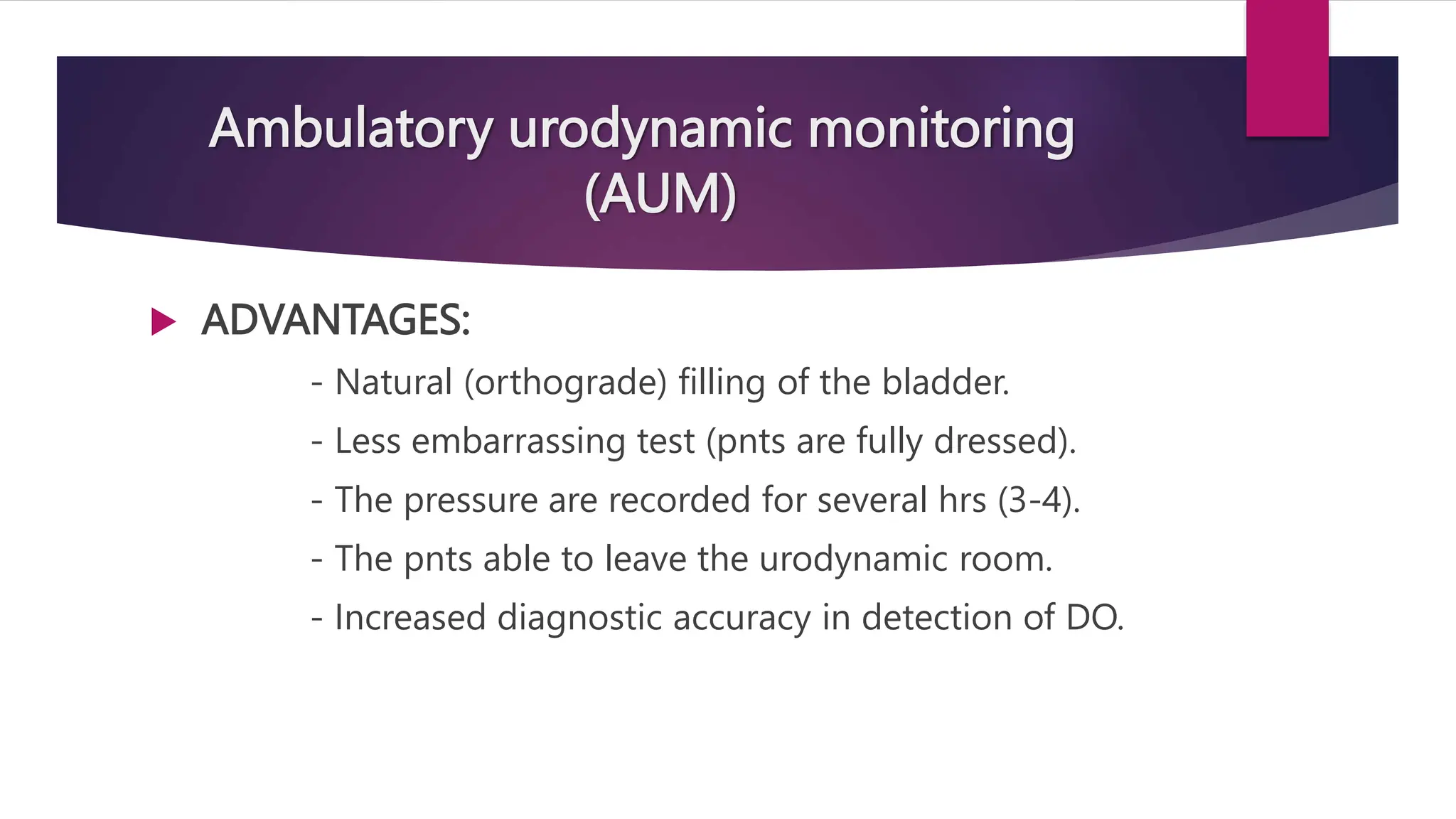 Ambulatory urodynamic monitoring
(AUM)
 ADVANTAGES:
- Natural (orthograde) filling of the bladder.
- Less embarrassing test (pnts are fully dressed).
- The pressure are recorded for several hrs (3-4).
- The pnts able to leave the urodynamic room.
- Increased diagnostic accuracy in detection of DO.
 