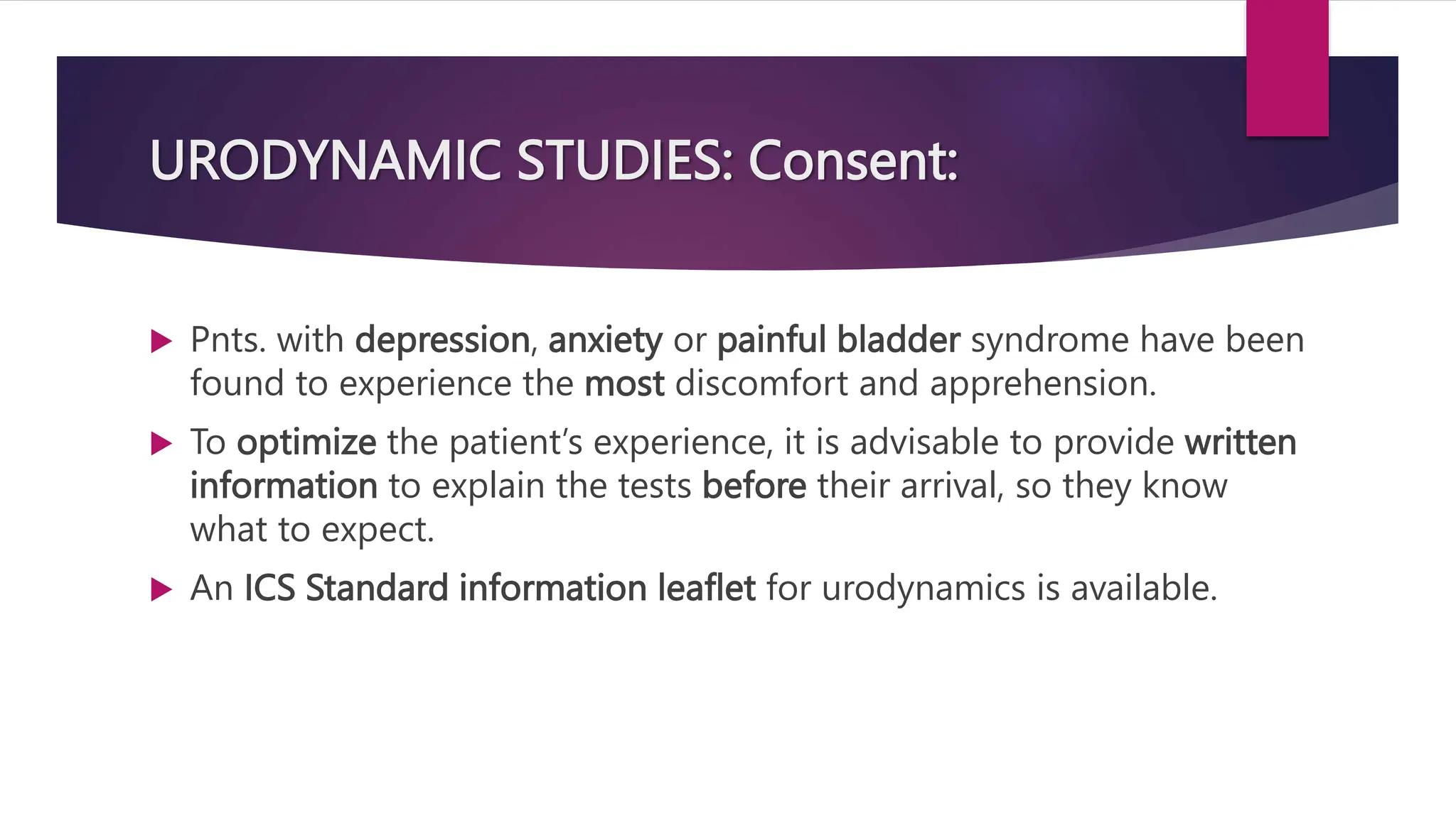 URODYNAMIC STUDIES: Consent:
 Pnts. with depression, anxiety or painful bladder syndrome have been
found to experience the most discomfort and apprehension.
 To optimize the patient’s experience, it is advisable to provide written
information to explain the tests before their arrival, so they know
what to expect.
 An ICS Standard information leaflet for urodynamics is available.
 