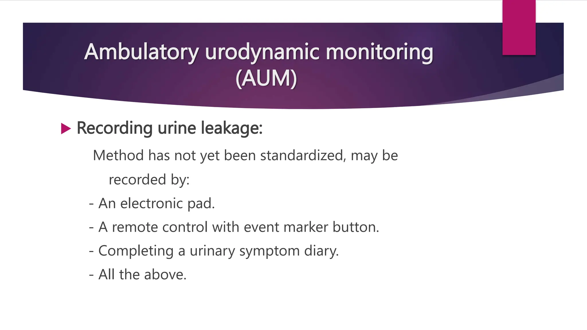Ambulatory urodynamic monitoring
(AUM)
 Recording urine leakage:
Method has not yet been standardized, may be
recorded by:
- An electronic pad.
- A remote control with event marker button.
- Completing a urinary symptom diary.
- All the above.
 