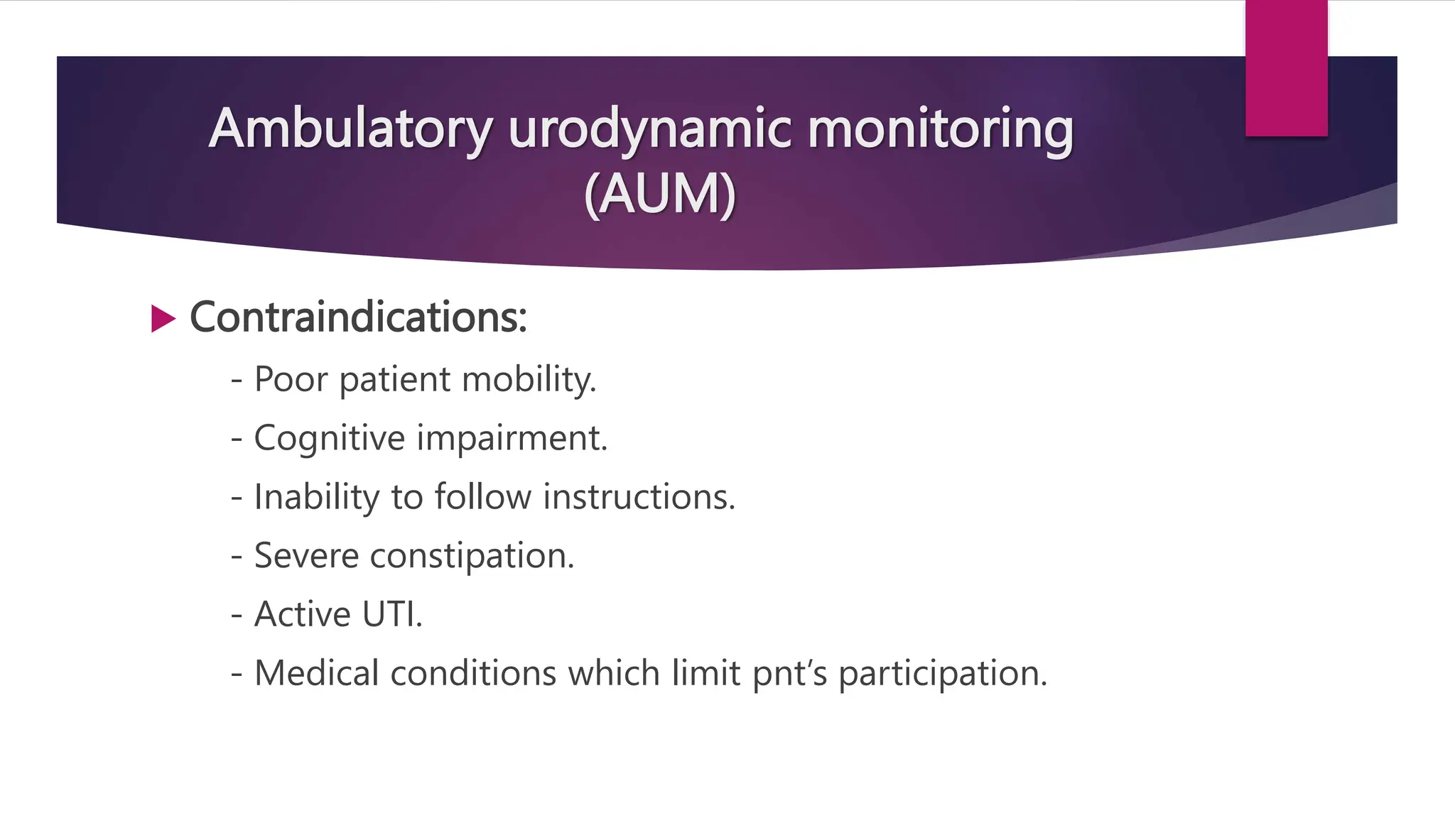 Ambulatory urodynamic monitoring
(AUM)
 Contraindications:
- Poor patient mobility.
- Cognitive impairment.
- Inability to follow instructions.
- Severe constipation.
- Active UTI.
- Medical conditions which limit pnt’s participation.
 
