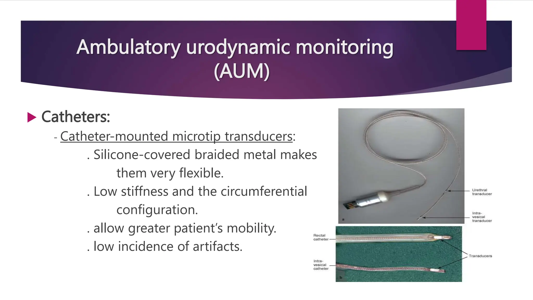 Ambulatory urodynamic monitoring
(AUM)
 Catheters:
- Catheter-mounted microtip transducers:
. Silicone-covered braided metal makes
them very flexible.
. Low stiffness and the circumferential
configuration.
. allow greater patient’s mobility.
. low incidence of artifacts.
 