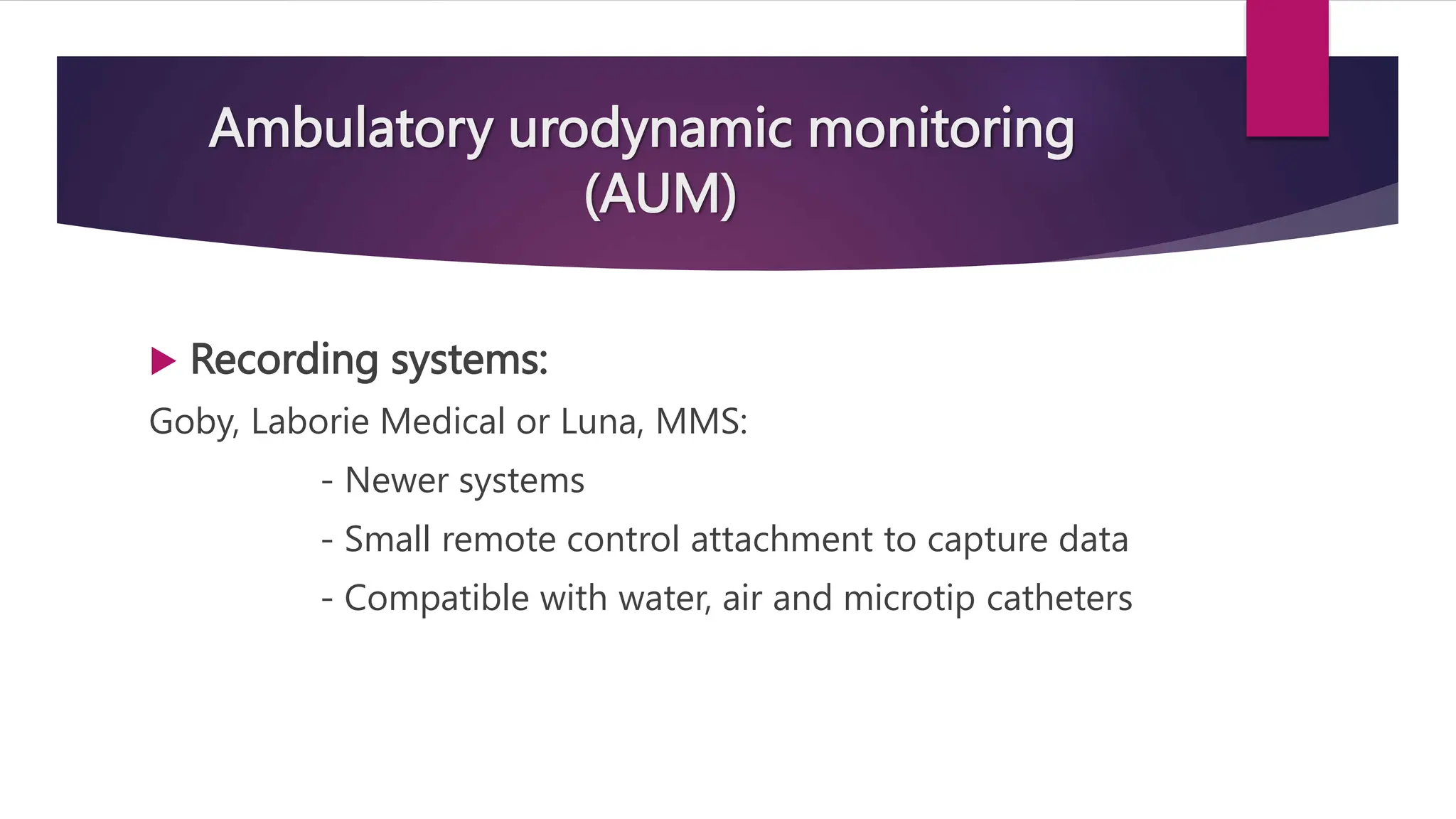 Ambulatory urodynamic monitoring
(AUM)
 Recording systems:
Goby, Laborie Medical or Luna, MMS:
- Newer systems
- Small remote control attachment to capture data
- Compatible with water, air and microtip catheters
 