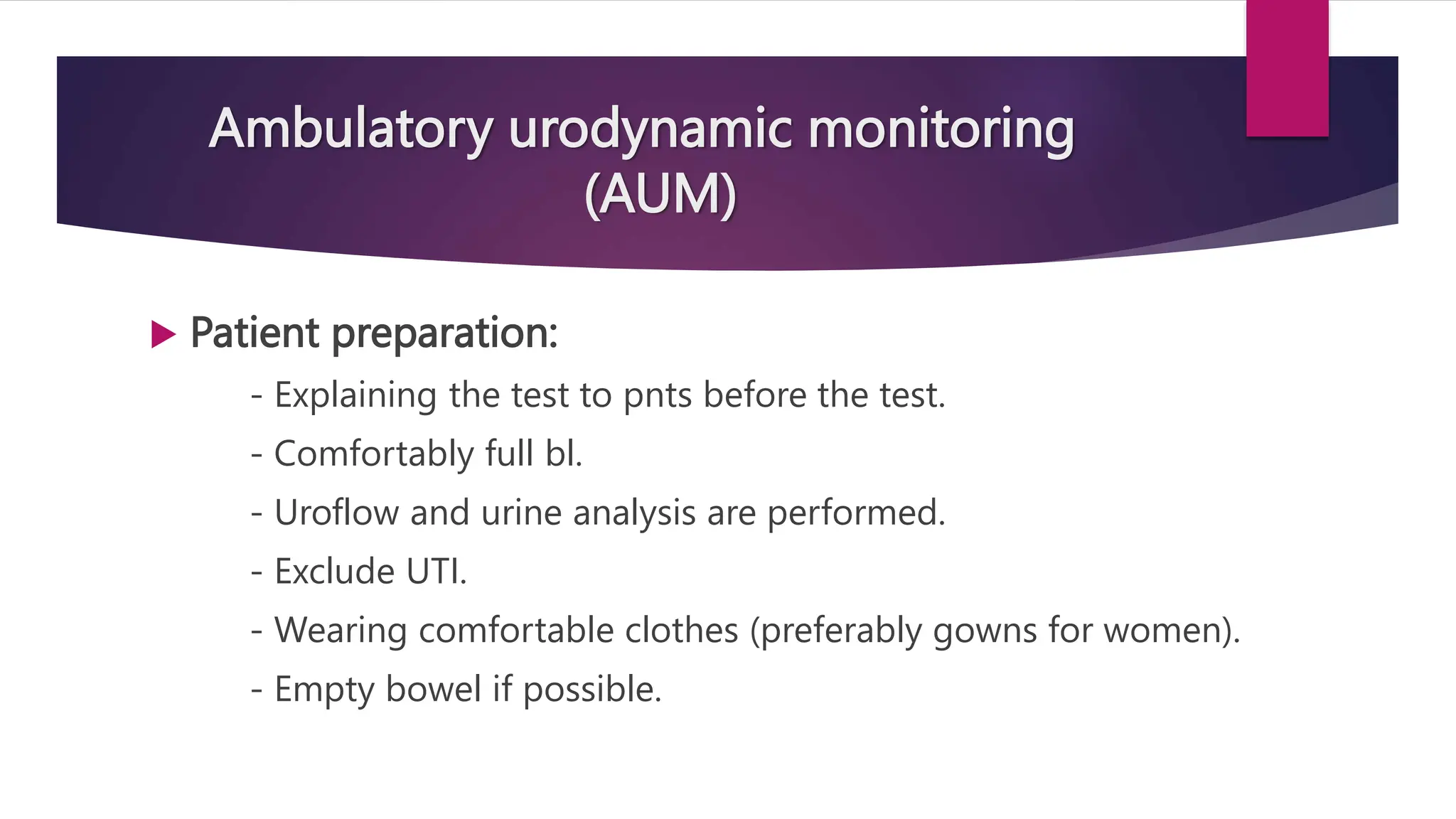 Ambulatory urodynamic monitoring
(AUM)
 Patient preparation:
- Explaining the test to pnts before the test.
- Comfortably full bl.
- Uroflow and urine analysis are performed.
- Exclude UTI.
- Wearing comfortable clothes (preferably gowns for women).
- Empty bowel if possible.
 