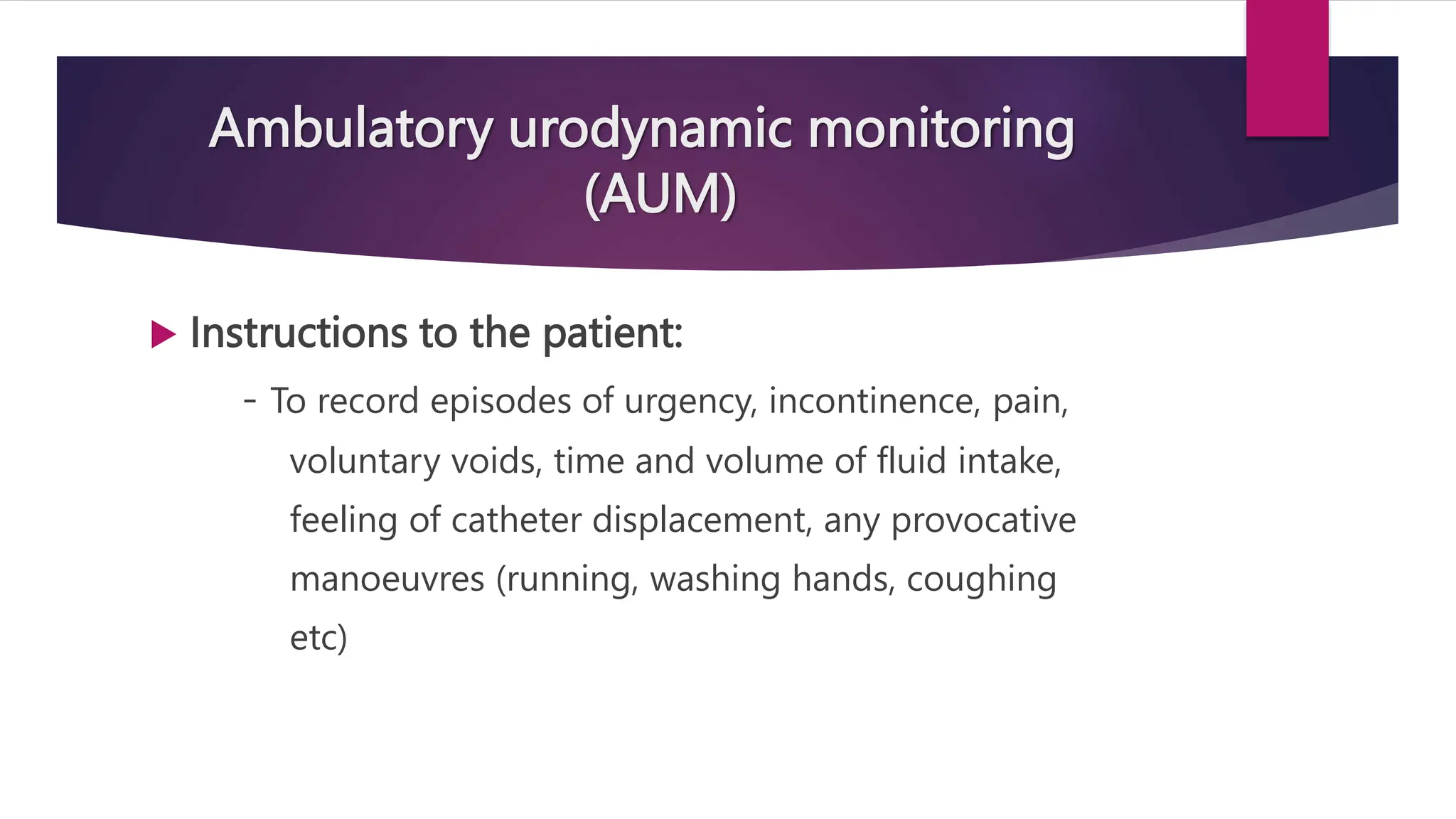 Ambulatory urodynamic monitoring
(AUM)
 Instructions to the patient:
- To record episodes of urgency, incontinence, pain,
voluntary voids, time and volume of fluid intake,
feeling of catheter displacement, any provocative
manoeuvres (running, washing hands, coughing
etc)
 