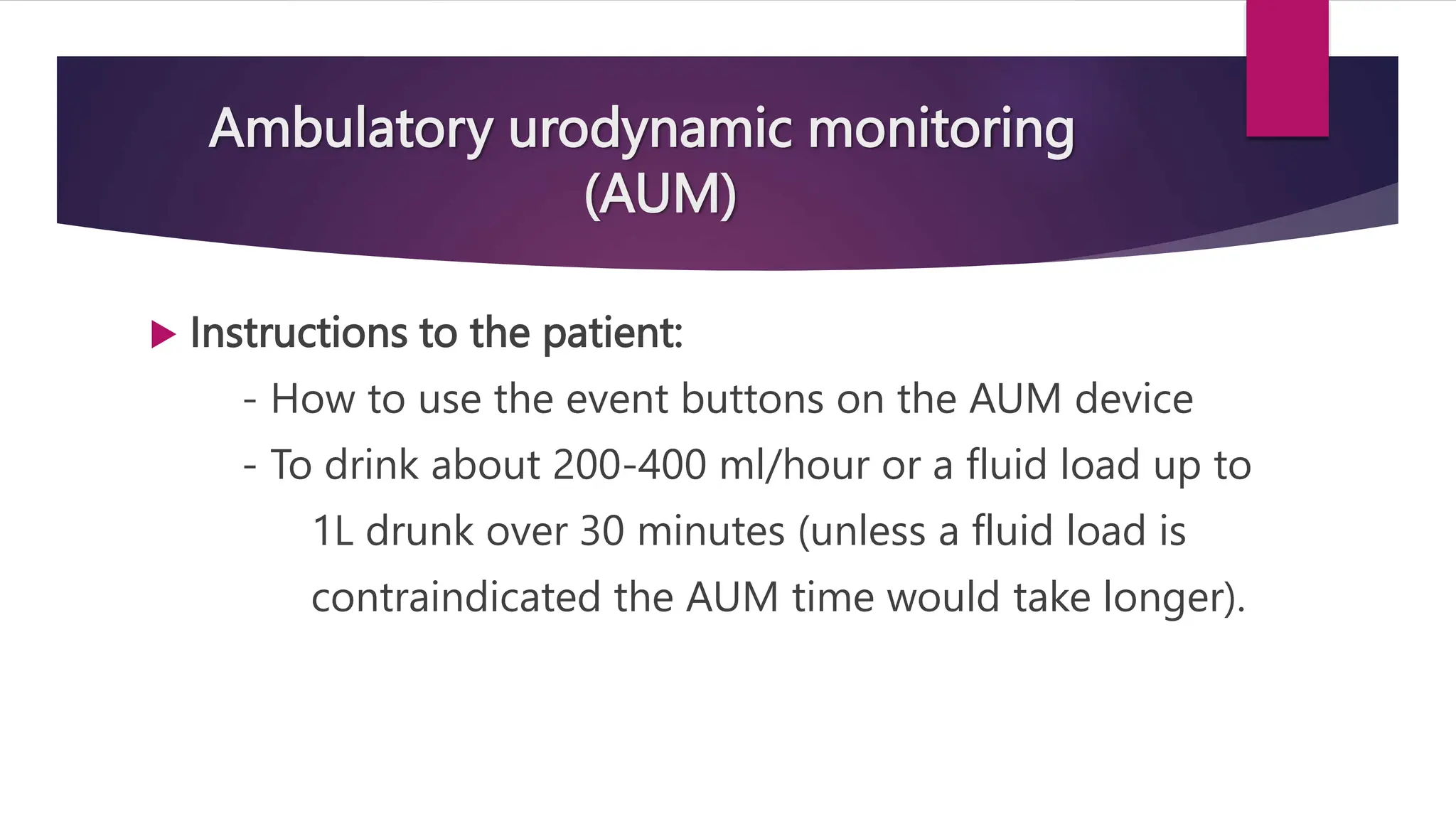 Ambulatory urodynamic monitoring
(AUM)
 Instructions to the patient:
- How to use the event buttons on the AUM device
- To drink about 200-400 ml/hour or a fluid load up to
1L drunk over 30 minutes (unless a fluid load is
contraindicated the AUM time would take longer).
 