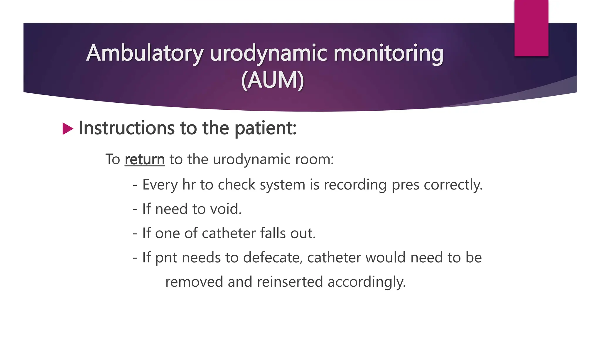 Ambulatory urodynamic monitoring
(AUM)
 Instructions to the patient:
To return to the urodynamic room:
- Every hr to check system is recording pres correctly.
- If need to void.
- If one of catheter falls out.
- If pnt needs to defecate, catheter would need to be
removed and reinserted accordingly.
 