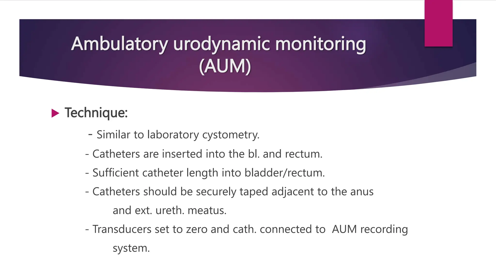 Ambulatory urodynamic monitoring
(AUM)
 Technique:
- Similar to laboratory cystometry.
- Catheters are inserted into the bl. and rectum.
- Sufficient catheter length into bladder/rectum.
- Catheters should be securely taped adjacent to the anus
and ext. ureth. meatus.
- Transducers set to zero and cath. connected to AUM recording
system.
 