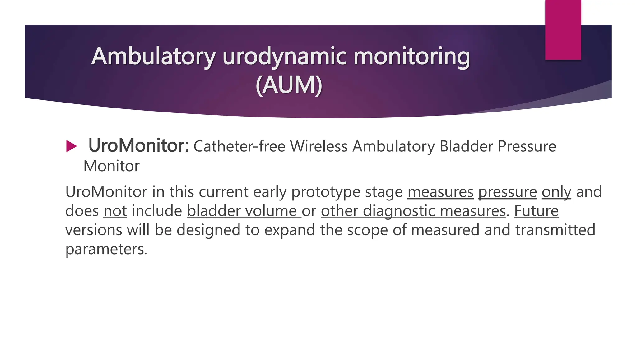 Ambulatory urodynamic monitoring
(AUM)
 UroMonitor: Catheter-free Wireless Ambulatory Bladder Pressure
Monitor
UroMonitor in this current early prototype stage measures pressure only and
does not include bladder volume or other diagnostic measures. Future
versions will be designed to expand the scope of measured and transmitted
parameters.
 